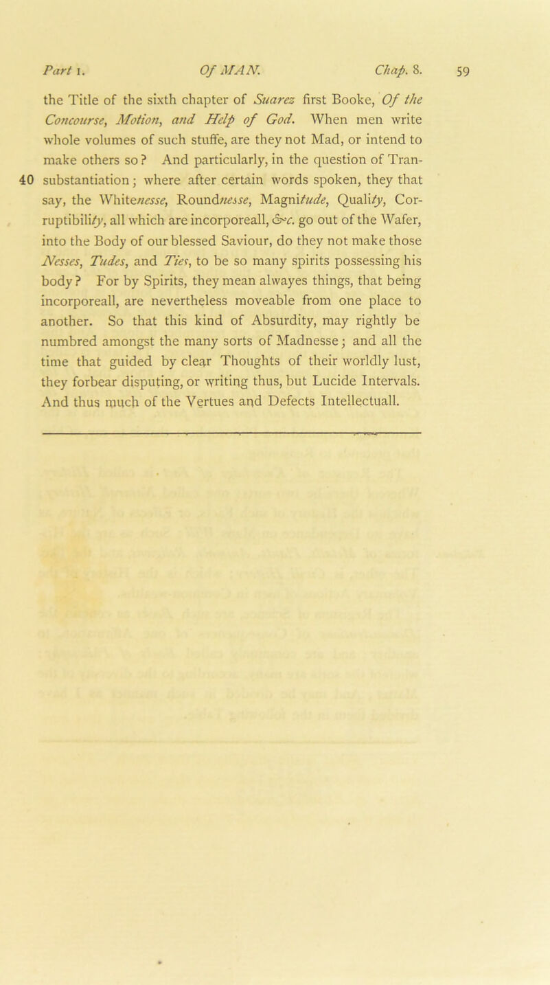 the Title of the sixth chapter of Suarez first Booke, Of the Concourse, Motion, and Help of God. When men write whole volumes of such stuffe, are they not Mad, or intend to make others so? And particularly, in the question of Tran- 40 substantiation; where after certain words spoken, they that say, the White«i?jjif, Roundw^jr^, Magni/«<^.?, Quali^, Cor- ruptibili?v, all which are incorporeall, 6^^. go out of the Wafer, into the Body of our blessed Saviour, do they not make those Nesses, Tudes, and Tm, to be so many spirits possessing his body ? For by Spirits, they mean alwayes things, that being incorporeall, are nevertheless moveable from one place to another. So that this kind of Absurdity, may rightly be numbred amongst the many sorts of Madnesse; and all the time that guided by cle£i,r Thoughts of their worldly lust, they forbear disputing, or -writing thus, but Lucide Intervals. And thus ranch of the Vertues and Defects Intellectual!.