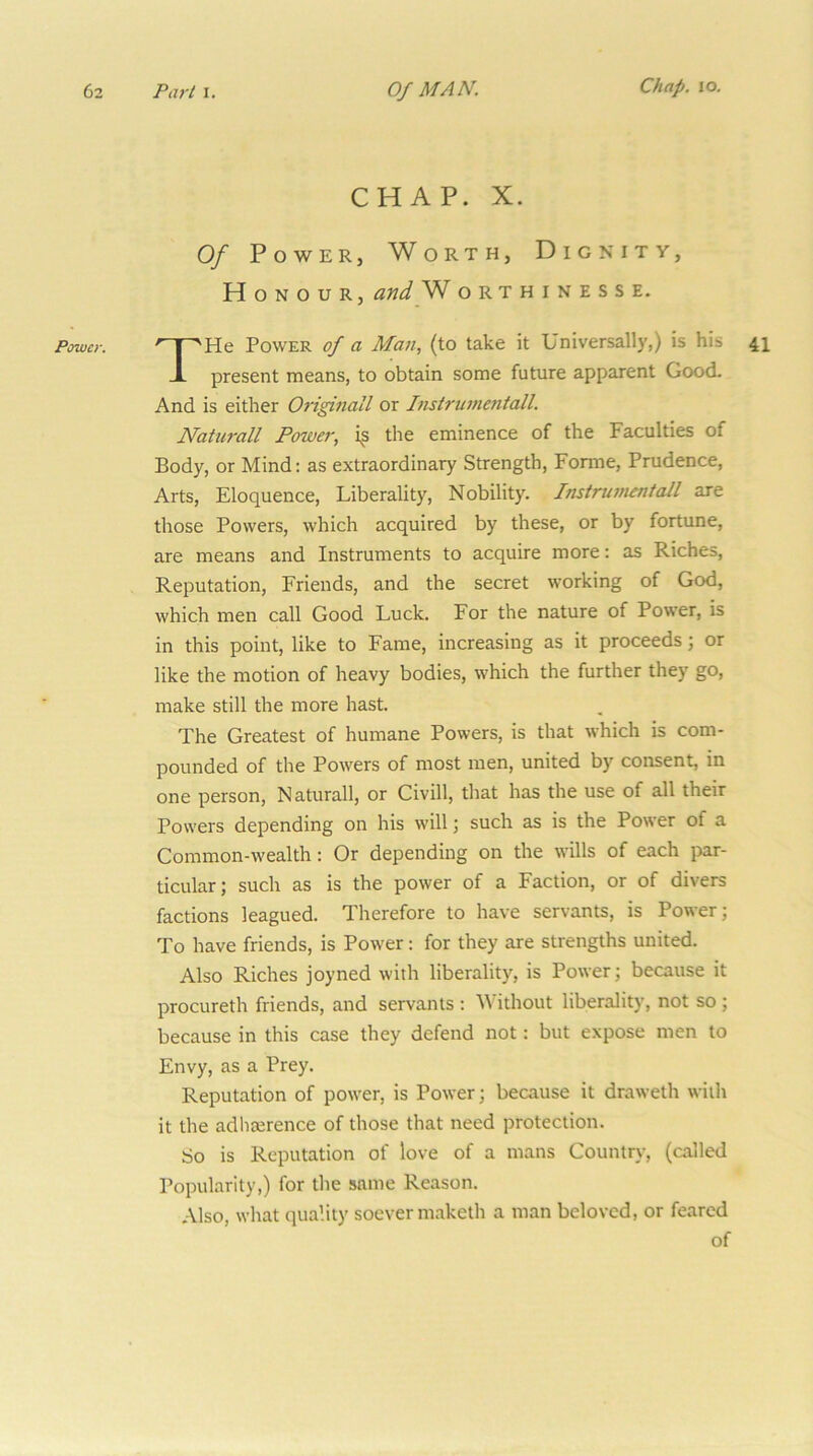 Power. CHAP. X. Of Power, Worth, Dignity, Honour, and W orthinesse. THe Power of a Man, (to take it Universally,) is his present means, to obtain some future apparent Good. And is either Oi’iginall or Instrumetitall. Naturall Power, i^s the eminence of the Faculties of Body, or Mind: as extraordinary Strength, Forme, Prudence, Arts, Eloquence, Liberality, Nobility. Instrunien/aJl are those Powers, which acquired by these, or by fortune, are means and Instruments to acquire more: as Riches, Reputation, Friends, and the secret working of God, which men call Good Luck, For the nature of Power, is in this point, like to Fame, increasing as it proceeds; or like the motion of heavy bodies, which the further they go, make still the more hast. The Greatest of humane Powers, is that which is com- pounded of the Powers of most men, united by consent, in one person, Naturall, or Civill, that has the use of all their Powers depending on his will; such as is the Power of a Common-wealth: Or depending on the wills of each par- ticular; such as is the power of a Faction, or of divers factions leagued. Therefore to have servants, is Power; To have friends, is Power: for they are strengths united. Also Riches joyned with liberality, is Power; because it procureth friends, and servants ; Without liberality, not so ; because in this case they defend not: but expose men to Envy, as a Prey. Reputation of power, is Power; because it draweth with it the adlia;rence of those that need protection. So is Reputation of love of a mans Country, (called Popularity,) for the same Reason. Also, what quality soever maketh a man beloved, or feared of 41