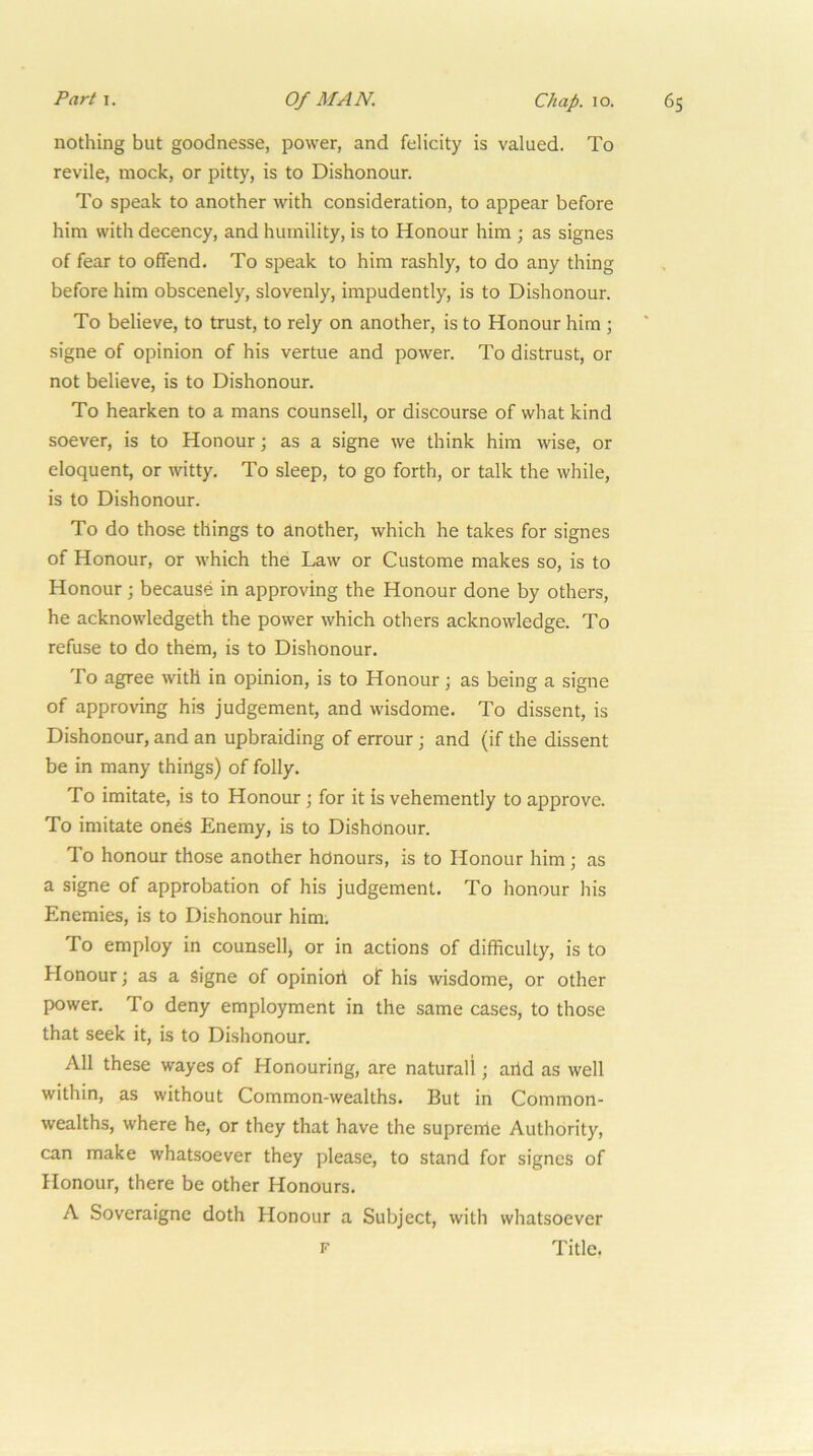 Parti. Of MAN. Chap. lo. nothing but goodnesse, power, and felicity is valued. To revile, mock, or pitty, is to Dishonour. To speak to another with consideration, to appear before him with decency, and humility, is to Honour him ; as signes of fear to offend. To speak to him rashly, to do any thing before him obscenely, slovenly, impudently, is to Dishonour. To believe, to trust, to rely on another, is to Honour him ; signe of opinion of his vertue and power. To distrust, or not believe, is to Dishonour. To hearken to a mans counsell, or discourse of what kind soever, is to Honour; as a signe we think him wise, or eloquent, or witty. To sleep, to go forth, or talk the while, is to Dishonour. To do those things to another, which he takes for signes of Honour, or which the Law or Custome makes so, is to Honour ; because in approving the Honour done by others, he acknowledgeth the power which others acknowledge. To refuse to do them, is to Dishonour. To agree with in opinion, is to Honour; as being a signe of approving his judgement, and wisdome. To dissent, is Dishonour, and an upbraiding of errour; and (if the dissent be in many things) of folly. To imitate, is to Honour \ for it is vehemently to approve. To imitate ones Enemy, is to Dishonour. To honour those another honours, is to Honour him; as a signe of approbation of his judgement. To honour his Enemies, is to Dishonour him. To employ in counsell, or in actions of difficulty, is to Honour; as a signe of opinion of his wisdome, or other power. To deny employment in the same cases, to those that seek it, is to Dishonour. All these wayes of Honouring, are naturali; artd as well within, as without Common-wealths. But in Common- wealths, where he, or they that have the suprerrte Authority, can make whatsoever they please, to stand for signes of Honour, there be other Honours. A Soveraigne doth Honour a Subject, with whatsoever Title. F