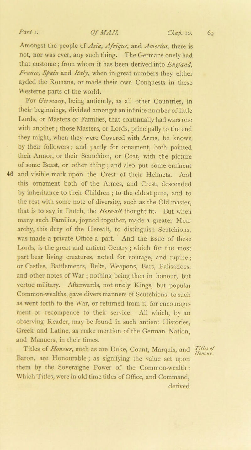 Amongst the people of Asia, Afrtque, and America, there is not, nor was ever, any such thing. The Germans onelyhad that custome ; from whom it has been derived into England, France, Spain and Italy, when in great numbers they either ayded the Romans, or made their own Conquests in these Westerne parts of the world. For Geiynany, being antiently, as all other Countries, in their beginnings, divided amongst an infinite number of little Lords, or Masters of Families, that continually had wars one with another; those Masters, or Lords, principally to the end they might, when they were Covered with Arms, be known by their followers; and partly for ornament, both painted their Armor, or their Scutchion, or Coat, with the picture of some Beast, or other thing; and also put some eminent 46 and visible mark upon the Crest of their Helmets. And this ornament both of the Armes, and Crest, descended by inheritance to their Children ; to the eldest pure, and to the rest with some note of diversity, such as the Old master, that is to say in Dutch, the Here-alt thought fit. But when many such Families, joyned together, made a greater Mon- archy, this duty of the Herealt, to distinguish Scutchions, was made a private Office a part. ^ And the issue of these Lords, is the great and antient Gentry; which for the most part bear living creatures, noted for courage, and rapine; or Castles, Battlements, Belts, Weapons, Bars, Palisadoes, and other notes of War; nothing being then in honour, but vertue military. Afterwards, not onely Kings, but popular Common-wealths, gave divers manners of Scutehions. to such as went forth to the War, or returned from it, for encourage- ment or recompence to their service. All which, by an observing Reader, may be found in such antient Histories, Greek and Latine, as make mention of the German Nation, and Manners, in their times. Titles of Honour, such as are Duke, Count, Marquis, and ‘ Honour. Baron, are Honourable; as signifying the value set upon them by the Soveraigne Power of the Common-wealth : Which Titles, were in old time titles of Office, and Command, derived