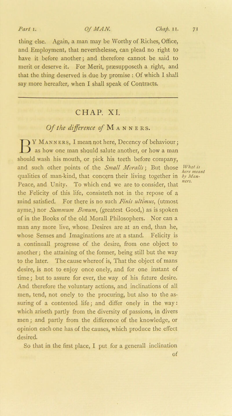 thing else. Again, a man may be Worthy of Riches, Office, and Employment, that neverthelesse, can plead no right to have it before another; and therefore cannot be said to merit or deserve it. For Merit, praesupposeth a right, and that the thing deserved is due by promise : Of which 1 shall say more hereafter, when I shall speak of Contracts. CHAP. XI. Of the difference (^Manners. By Manners, I mean not here, Decency of behaviour; as how one man should salute another, or how a man should wash his mouth, or pick his teeth before company, and such other points of the Small Moralls ] But those qualities of man-kind, that concern their living together in Peace, and Unity. To which end we are to consider, that the Felicity of this life, consisteth not in the repose of a mind satisfied. For there is no such Finis ultimus, (utmost ayme,) nor Su/nmum Bonum, (greatest Good,) as is spoken of in the Books of the old Morall Philosophers. Nor can a man any more live, whose Desires are at an end, than he, whose Senses and Imaginations are at a stand. Felicity is a continuall progresse of the desire, from one object to another; the attaining of the former, being still but the way to the later. The cause whereof is. That the object of mans desire, is not to enjoy once onely, and for one instant of time; but to assure for ever, the way of his future desire. And therefore the voluntary actions, and inclinations of all men, tend, not onely to the procuring, but also to the as- suring of a contented life; and differ onely in the way: which ariseth partly from the diversity of passions, in divers men; and partly from the difference of the knowledge, or opinion each one has of the causes, which produce the effect desired. So that in the first place, I put for a gencrall inclination of What is here meant by Man- ners.