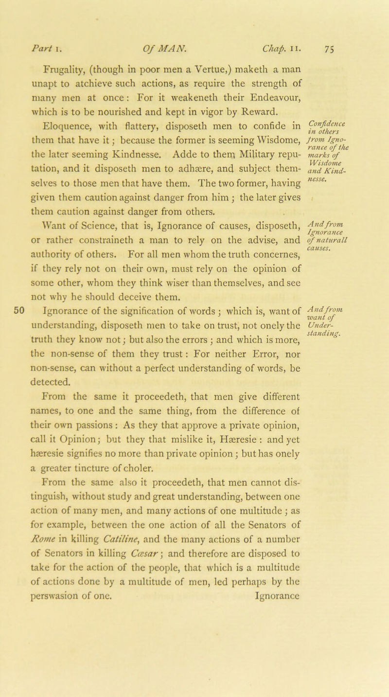 Frugality, (though in poor men a Vertue,) maketh a man unapt to atchieve such actions, as require the strength of many men at once: For it weakeneth their Endeavour, which is to be nourished and kept in vigor by Reward. Eloquence, with flattery, disposeth men to confide in them that have it; because the former is seeming Wisdome, the later seeming Kindnesse. Adde to then;; Military repu- tation, and it disposeth men to adhsere, and subject them- selves to those men that have them. The two former, having given them caution against danger from him ; the later gives them caution against danger from others. Want of Science, that is. Ignorance of causes, disposeth, or rather constraineth a man to rely on the advise, and authority of others. For all men whom the truth concernes, if they rely not on their own, must rely on the opinion of some other, whom they think wiser than themselves, and see not why he should deceive them. 50 Ignorance of the signification of words ; which is, want of understanding, disposeth men to take on trust, not onely the truth they know not; but also the errors ; and which is more, the non-sense of them they trust: For neither Error, nor non-sense, can without a perfect understanding of words, be detected. From the same it proceedeth, that men give different names, to one and the same thing, from the difference of their own passions : As they that approve a private opinion, call it Opinion; but they that mislike it, Hseresie ; and yet haeresie signifies no more than private opinion ; but has onely a greater tincture of choler. From the same also it proceedeth, that men cannot dis- tinguish, without study and great understanding, between one action of many men, and many actions of one multitude ; as for example, between the one action of all the Senators of Rome in killing Catiline, and the many actions of a number of Senators in killing Ccesar; and therefore are disposed to take for the action of the people, that which is a multitude of actions done by a multitude of men, led perhaps by the perswasion of one. Ignorance Confidence in others Jrom Igno- rance of the marks of Wisdome and Kind- nesse. A nd from Ignorance q/ natiirall causes. And from want of U7ider- standhig.