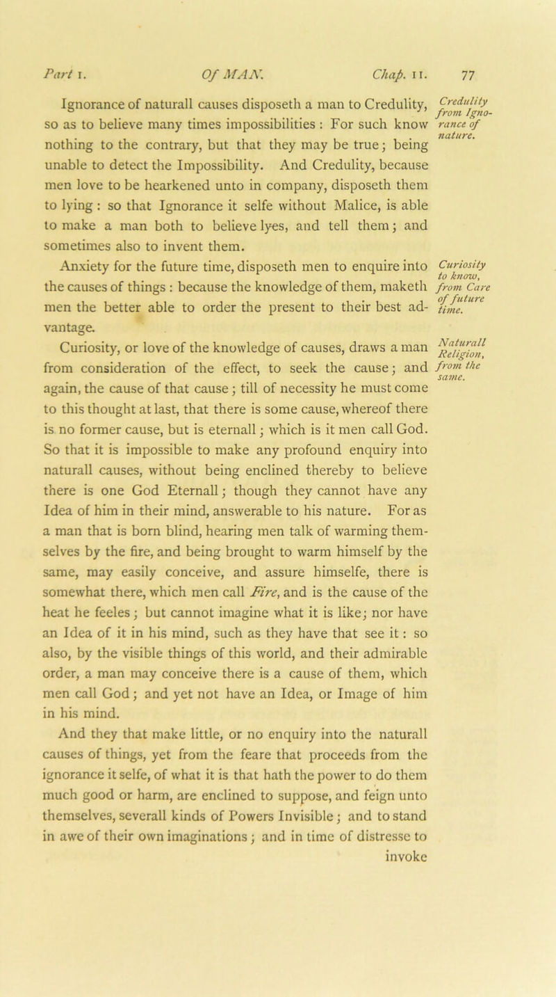 Ignorance of naturall causes disposeth a man to Credulity, so as to believe many times impossibilities : For such know nothing to the contrary, but that they may be true; being unable to detect the Impossibility. And Credulity, because men love to be hearkened unto in company, disposeth them to lying : so that Ignorance it selfe without Malice, is able to make a man both to believe lyes, and tell them; and sometimes also to invent them. Anxiety for the future time, disposeth men to enquire into the causes of things : because the knowledge of them, maketh men the better able to order the present to their best ad- vantage. Curiosity, or love of the knowledge of causes, draws a man from consideration of the effect, to seek the cause; and again, the cause of that cause; till of necessity he must come to this thought at last, that there is some cause, whereof there is no former cause, but is eternall; which is it men call God. So that it is impossible to make any profound enquiry into naturall causes, without being enclined thereby to believe there is one God Eternall; though they cannot have any Idea of him in their mind, answerable to his nature. For as a man that is born blind, hearing men talk of warming them- selves by the fire, and being brought to warm himself by the same, may easily conceive, and assure himselfe, there is somewhat there, which men call Fire, and is the cause of the heat he feeles; but cannot imagine what it is like; nor have an Idea of it in his mind, such as they have that see it: so also, by the visible things of this world, and their admirable order, a man may conceive there is a cause of them, which men call God; and yet not have an Idea, or Image of him in his mind. And they that make little, or no enquiry into the naturall causes of things, yet from the feare that proceeds from the ignorance it selfe, of what it is that hath the power to do them much good or harm, are enclined to suppose, and feign unto themselves, severall kinds of Powers Invisible; and to stand in awe of their own imaginations; and in time of distressc to invoke Credulity from Igno- rance of nature. Curiosity to know, from Care of future time. Naturall Religion, from the same.