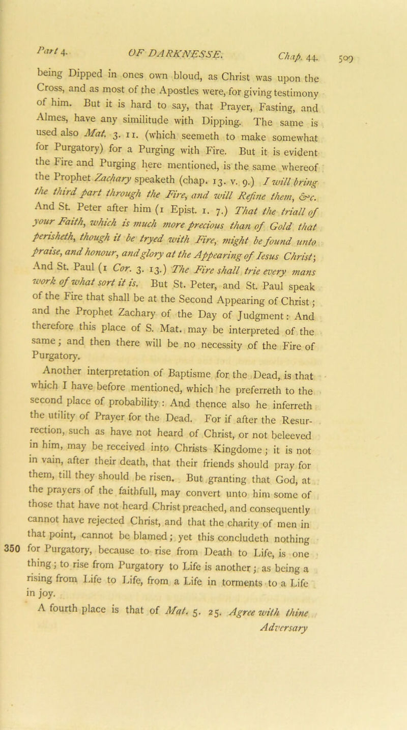 Chap. 44. being Dipped in ones own bloud, as Christ was upon the Cross, and as most of the Apostles were, for giving testimony of him. But it is hard to say, that Prayer, Fasting, and Aimes, have any similitude with Dipping. The same is used also Mat. 3. n. (which seemeth to make somewhat for Purgatory) for a Purging with Fire. But it is evident the Fire and Purging here mentioned, is the same whereof the Prophet Zachary speaketh (chap. 13. v. 9.) I will bring the third part throtigh the Fire, and will Refine them, And Sl Peter after him (i Epist. i. 7.) That the triall of ^ our Faith, which is much more precious than of Gold that perisheth, though it be tryed with Fire, might be found unto praise, and honour, and glory at the Appearing of lesus Christ-, And St. Paul (i Cor. 3. 13.) The Fire shall tide every mans work of what sort it is. But St. Peter, and St. Paul speak of the Fire that shall be at the Second Appearing of Christ; and the Prophet Zachary of the Day of Judgment: And therefore this place of S. Mat.,may be interpreted of the same; and then there will be no necessity of the Fire of Purgatory. Another interpretation of Baptisme for. the Dead, is that which I have before mentioned, which'he preferreth to the second place of probability : And thence also he inferreth the utility of Prayer for the Dead. For if after the Resur- rection, such as have not heard of Christ, or not beleeved in him, may be received into Christs .Kingdome; it is not in vain, after their death, that their friends should pray for them, till they should be risen. But granting that God, at the prayers of the faithfull, may convert unto him some of those that have not heard Christ preached, and consequently cannot have rejected Christ, and that the charity of men in that point, cannot be blamed; yet this concludeth nothing for Purgatory, because to rise from Death to Life, is one ; thing; to rise from Purgatory to Life is another; as being a rising from l.ife to Life, from a Life in torments to a Life in joy. A fourth place is that of Mat. 5. 25. Agree with thine Adversary