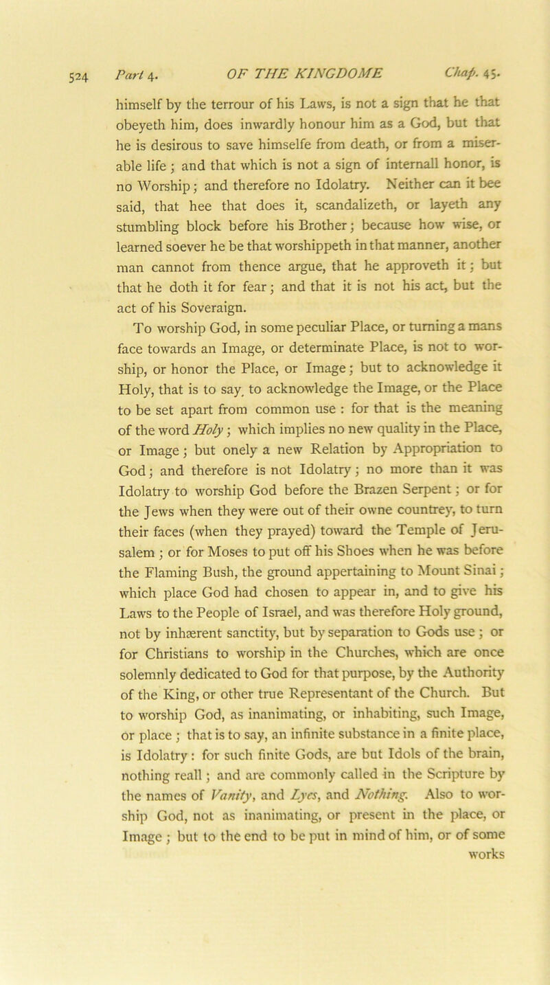 Paris,. OF THE KINGDOME Chap. himself by the terrour of his Laws, is not a sign that he that obeyeth him, does inwardly honour him as a God, but that he is desirous to save himselfe from death, or from a miser- able life j and that which is not a sign of intemall honor, is no Worship; and therefore no Idolatry. Neither can it bee said, that hee that does it, scandalizeth, or layeth any stumbling block before his Brother •, because how w'ise, or learned soever he be that worshippeth in that manner, another man cannot from thence argue, that he approveth it; but that he doth it for fear; and that it is not his act, but the act of his Soveraign. To worship God, in some peculiar Place, or turning a mans face towards an Image, or determinate Place, is not to wor- ship, or honor the Place, or Image; but to acknowledge it Holy, that is to say, to acknowledge the Image, or the Place to be set apart from common use : for that is the meaning of the word Holy; which implies no new quality in the Place, or Image; but onely a new Relation by Appropriation to God; and therefore is not Idolatry; no more than it was Idolatry to worship God before the Brazen Serpent; or for the Jews when they were out of their owne countrey, to turn their faces (when they prayed) toward the Temple of Jeru- salem ; or for Moses to put off his Shoes when he was before the Flaming Bush, the ground appertaining to Mount Sinai; which place God had chosen to appear in, and to give his Laws to the People of Israel, and was therefore Holy ground, not by inhasrent sanctity, but by separation to Gods use ; or for Christians to worship in the Churches, which are once solemnly dedicated to God for that purpose, by the Authority of the King, or other true Representant of the Church. But to worship God, as inanimating, or inhabiting, such Image, or place ; that is to say, an infinite substance in a finite place, is Idolatry: for such finite Gods, are but Idols of the brain, nothing reall; and are commonly called in the Scripture by the names of Vanity, and Lyes, and Nothing. Also to wor- ship God, not as inanimating, or present in the place, or Image ; but to the end to be put in mind of him, or of some works