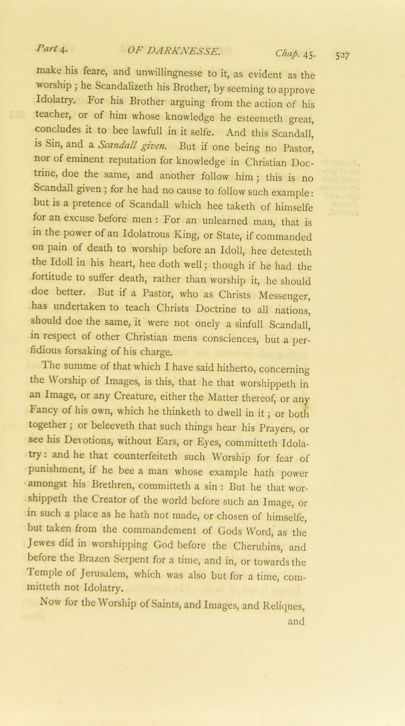 make his feare, and unwillingnesse to it, as evident as the worship j he Scandalizeth his Brother, by seeming to approve Idolatry, For his Brother arguing from the action of his teacher, or of him whose knowledge he esteemeth great, condudes it to bee lawfull in it selfe. And this Scandall, is Sin, and a Scandall given. But if one being no Pastor, nor of eminent reputation for knowledge in Christian Doc- trine, doe the same, and another follow him; this is no Scandall given ■, for he had no cause to follow such example: but is a pretence of Scandall which hee taketh of himselfe for an excuse before men : For an unlearned man, that is in the power of an Idolatrous King, or State, if commanded on pain of death to worship before an Idoll, hee detesteth the Idoll in his heart, hee doth wellj though if he had the fortitude to suffer death, rather than worship it, he should doe better. But if a Pastor, who as Christs Messenger, has undertaken to teach Christs Doctrine to all nations, should doe the same, it were not onely a sinfull Scandall, in respect of other Christian mens consciences, but a per- fidious forsaking of his charge. The summe of that which I have said hitherto, concerning the Worship of Images, is this, that he that worshippeth in an Image, or any Creature, either the Matter thereof, or any Fancy of his own, which he thinketh to dwell in it or both together; or beleeveth that such things hear his Prayers, or see his Devotions, without Ears, or Eyes, committeth Idola- try : and he that counterfeiteth such Worship for fear of punishment, if he bee a man whose example hath power amongst his Brethren, committeth a sin : But he that wor- shippeth the Creator of the world before such an Image, or in such a place as he hath not made, or chosen of himselfe, but taken from the commandement of Gods Word, as the Jewes did in worshipping God before the Cherubins, and before the Brazen Serpent for a time, and in, or towards the Temple of Jerusalem, which was also but for a time, com- mitteth not Idolatry. Now for the Worship of Saints, and Images, and Reliques, and