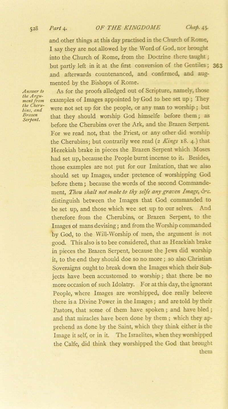 Answer to the Argu- ment from the Cheru- bins, and Brazen Serpent. and other things at this day practised in the Church of Rome, I say they are not allowed by the Word of God, nor brought into the Church of Rome, from the Doctrine there taught; but partly left in it at the first conversion of the Gentiles; 363 and afterwards countenanced, and confirmed, and aug- mented by the Bishops of Rome. As for the proofs alledged out of Scripture, namely, those examples of Images appointed by God to bee set up ; They were not set up for the people, or any man to worship; but that they should worship God himselfe before them; as before the Cherubins over the Ark, and the Braaen Serpent For we read not, that the Priest, or any other did worship the Cherubins; but contrarily wee read (2 Kings 18. 4.) that Hezekiah brake in pieces the Brazen Serpent which Moses had set up, because the People burnt incense to it. Besides, those examples are not put for our Imitation, that we also should set up Images, under pretence of worshipping God before them; because the words of the second Commande- ment. Thou shalt not t/iake to thy selfe any graven Image, c^•r. distinguish between the Images that God commanded to be set up, and those which wee set up to our selves. And therefore from the Cherubins, or Brazen Serpent, to the Images of mans devising; and from the Worship commanded by God, to the Will-Worship of men, tlie argument is not good. This also is to bee considered, that as Hezekiah brake in pieces the Brazen Serpent, because the Jew's did worship it, to the end they should doe so no more; so also Christian Soveraigns ought to break down the Images which their Sub- jects have been accustomed to w’orship; that there be no more occasion of such Idolatry. For at this day, the ignorant People, where Images are w'orshipped, doe really beleeve there is a Divine Power in the Images; and are told by their Pastors, that some of them have spoken; and have bled; and that miracles have been done by them ; which they ap- prehend as done by the Saint, which they think either is the Image it self, or in it. The Israelites, when they w’orshipped the Calfe, did think they w'orshipped the God that brought them