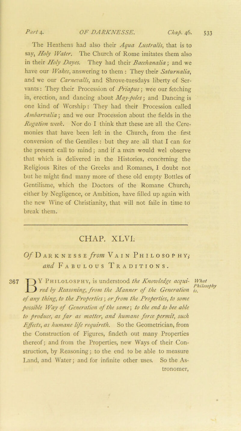 The Heathens had also their Aqua Lustralis, that is to say-j Holy JVaier. The Church of Rome imitates them also in their Holy Dayes. They had their Bacchanalia; and we have our Wakes, answering to them : They their Saturnalia, and we our Carnci'alls, and Shrove-tuesdays liberty of Ser- vants ; They their Procession of Priapus; wee our fetching in, erection, and dancing about May-poles; and Dancing is one kind of Worship: They had their Procession called Ambarvalia-, and we our Procession about the fields in the Rogation week. Nor do I think that these are all the Cere- monies that have been left in the Church, from the first conversion of the Gentiles : but they are all that I can for the present call to mind; and if a man would wel observe that which is delivered in the Histories, coneferning the Religious Rites of the Greeks and Romanes, I doubt not but he might find many more of these old empty Bottles of Gentilisme, which the Doctors of the Romane Church,- either by Negligence, or Ambition, have filled up again with the new Wine of Christianity, that will not faile in time to’ break them. CHAP. XLVI. 0/Darknesse from Vain Philosophy,- and Fabulous Traditions. By Philolosphy, is understood the Knowledge acqui- red by Reasoning, from the Manner of the Generation of any thing, to the Properties; or from the Properties, to so?ne possible Way of Generation of the same; to the end to bee able to produce, as far as matter, and humane force permit, such Effects, as humane life requireth. So the Geometrician, from the Construction of Figures, findeth out many Properties thereof; and from the Properties, new Ways of their Con- struction, by Reasoning; to the end to be able to measure Land, and Water; and for infinite other uses. So the As- tronomer, What Philosophy is.