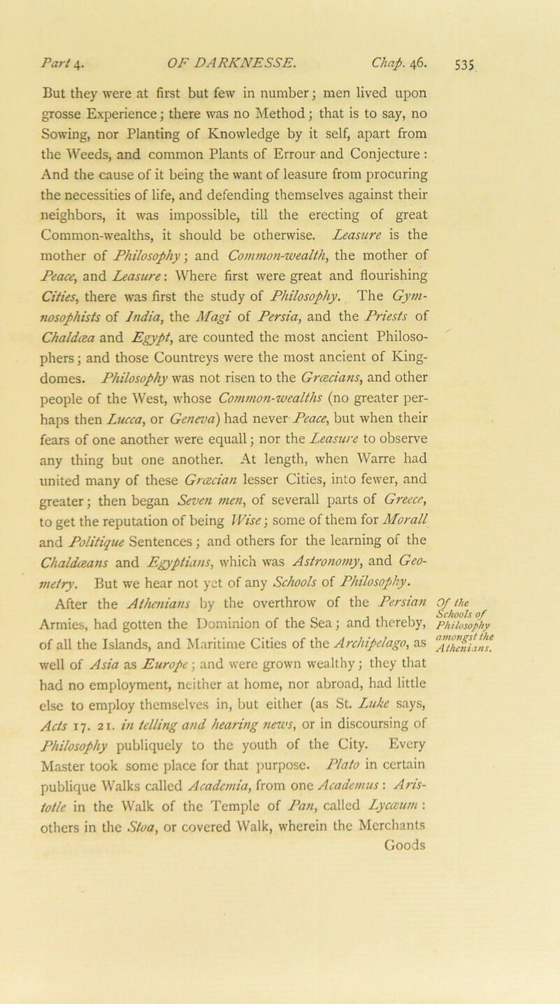 But they were at first but few in number; men lived upon grosse Experience; there was no Method; that is to say, no Sowing, nor Planting of Knowledge by it self, apart from the Weeds, and common Plants of Errour and Conjecture : And the cause of it being the want of leasure from procuring the necessities of life, and defending themselves against their neighbors, it was impossible, till the erecting of great Common-wealths, it should be otherwise. Leastire is the mother of Philosophy, and Common-wealth, the mother of Peace, and Leasure: Where first were great and flourishing Cities, there was first the study of Philosophy. The Gym- nosophists of India, the Magi of Persia, and the Priests of Chaldcea and Egypt, are counted the most ancient Philoso- phers ; and those Countreys were the most ancient of King- domes. Philosophy was not risen to the Grcecians, and other people of the West, whose Common-wealths (no greater per- haps then Lucca, or Geneva) had Peace, but when their fears of one another were equall; nor the Leasure to observe any thing but one another. At length, when Warre had united many of these Grmian lesser Cities, into fewer, and greater; then began Seveti inen, of severall parts of Greece, to get the reputation of being Wise-, some of them for Morall and Politique Sentences; and others for the learning of the ChaldcBans and Egyptians, which was Astrono7ny, and Geo- metry. But we hear not yet of any Schools of Philosophy. After the Athenians by the overthrow of the Persian Armies, had gotten the Dominion of the Sea; and thereby, of all the Islands, and Maritime Cities of the Archipelago, as well of Asia as Europe; and were grown wealthy; they that had no employment, neither at home, nor abroad, had little else to employ themselves in, but either (as St. Luke says, Acts 17. 21. in telling a/id hearing news, or in discoursing of Philosophy publiquely to the youth of the City. Every Master took some place for that purpose. Plato in certain publique Walks called Academia, from one Academus-. Aris- totle in the Walk of the Temple of Pan, called Lycaum : others in the Stoa, or covered Walk, wherein the Merchants Goods Of the Schools of Philosophy a7Hongst the Athenians.