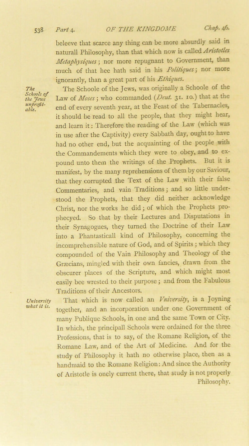 beleeve that scarce any thing can be more absurdly said in naturall Philosophy, than that which now is called Anstotles Metaphysiques; nor more repugnant to Government, than much of that hee hath said in his Pohtiques \ nor more ignorantly, than a great part of his Ethiques. The The Schoole of the Jews, was originally a Schoole of the Law of Moses \ who commanded {Deut. 31. 10.) that at the ^able°^^' of every seventh year, at the Feast of the Tabernacles, it should be read to all the people, that they might hear, and learn it: Therefore the reading of the Law (which was in use after the Captivity) every Sabbath day, ought to have had no other end, but the acquainting of the people with the Commandements which they were to obey, and to ex- pound unto them the writings of the Prophets. But it is manifest, by the many reprehensions of them by our Sanour, that they corrupted the Text of the Law with their false Commentaries, and vain Traditions \ and so little under- stood the Prophets, that they did neither acknowledge Christ, nor the works he did; of which the Prophets pro- phecyed. So that by their Lectures and Disputations in their Synagogues, they turned the Doctrine of their Law into a Phantasticall kind of Philosophy, concerning the incomprehensible nature of God, and of Spirits j which they compounded of the Vain Philosophy and Theology of the Graecians, mingled with their own fancies, drawn from the obscurer places of the Scripture, and which might most easily bee wrested to their purpose; and from the Fabulous Traditions of their Ancestors. University That whicli is now called an Fniversity, is a Joyning what tits. incorporation under one Government of many Publiquc Schools, in one and the same Town or City. In which, the principall Schools were ordained for the three Professions, that is to say, of the Romane Religion, of the Romane Law, and of the Art of Medicine. And for the study of Philosophy it hath no otherwise place, then as a handmaid to the Romane Religion: And since the Authority of Aristotle is oncly current there, that study is not properly Philosophy.