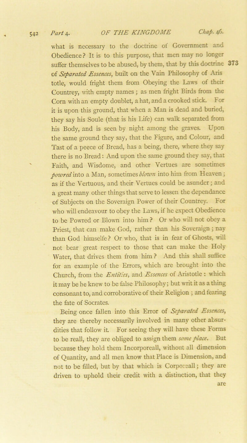 what is necessary to the doctrine of Government and Obedience ? It is to this purpose, that men may no longer suffer themselves to be abused, by them, that by this doctnne 373 of Separated Essences, built on the Vain Philosophy of Aris totle, would fright them from Obeying the Laws of their Countrey, with empty names ; as men fright Birds from the Corn with an empty doublet, a hat, and a crooked stick. For it is upon this ground, that when a Man is dead and buried, they say his Soule (that is his Life) can walk separated from his Body, and is seen by night among the graves. Upon the same ground they say, that the Figure, and Colour, and Tast of a peece of Bread, has a being, there, where they say there is no Bread: And upon the same ground they say, that Faith, and Wisdome, and other Vertues are sornetimes powred into a Man, sometimes blmmi into him from Heaven; as if the Vertuous, and their Vertues could be asunder; and a great many other things that serve to lessen the dependance of Subjects on the Sovereign Power of their Countrey. For who will endeavour to obey the Laws, if he expect Obedience to be Powred or Blown into him ? Or who will not obey a Priest, that can make God, rather than his Sovereign; nay than God himselfe ? Or who, that is in fear of Ghosts, will not bear great respect to those that can make the Holy Water, that drives them from him ? And this shall suffice for an example of the Errors, which are brought into the Church, from the E?itit:es, and Essences of Aristotle : which it may be he knew to be false Philosophy; but writ it as a thing consonant to, and corroborative of their Religion ; and fearing the fate of Socrates. Being once fallen into this Error of Separated Essences, they are thereby necessarily involved in many other absur- dities that follow it For seeing they will have these Forms to be reall, they are obliged to assign them some place. But because they hold them Incorporeall, without all dimension of Quantity, and all men know that Place is Dimension, and not to be filled, but by that which is Corporeall; they are driven to uphold their credit with a distinction, that they