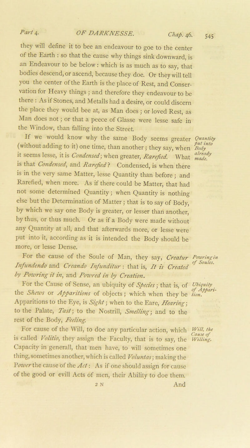 they will define it to bee an endeavour to goe to the center of the Earth : so that the cause why things sink downward, is an Endeavour to be below: which is as much as to say, that bodies descend, or ascend, because they doe. Or they will tell you the center of the Earth is the place of Rest, and Conser- vation for Heavy things \ and therefore they endeavour to be there : As if Stones, and Metalls had a desire, or could discern the place they would bee at, as Man does ; or loved Rest, as Man does not; or that a peece of Glasse were lesse safe in the Window, than falling into the Street. If we would know why the same Body seems greater Quantity (without adding to it) one time, than another; they say, when ^Body^'^ it seems lesse, it is Condensed-, when greater, Rarefied. What w? is that Condensed, and Rarefied} Condensed, is when there is in the very same Matter, lesse Quantity than before; and Rarefied, when more. As if there could be Matter, that had not some determined Quantity; when Quantity is nothing else but the Determination of Matter; that is to say of Body, by which we say one Body is greater, or lesser than another, by thus, or thus much. Or as if a Body were made without any Quantity at all, and that afterwards more, or lesse were put into it, according as it is intended the Body should be more, or lesse Dense. For the cause of the Soule of Man, they say, Creatur Powringin Infundendo and Creando Infunditur: that is. It is Created by Powring it in, and Powred in by Creation. For the Cause of Sense, an ubiquity of Species-, that is, of Ubiquity the Shezvs or Apparitions of objects; which when they be tionf^ Apparitions to the Eye, is Sight; when to the Fare, Hearing-, to the Palate, Tast-, to the Nostrill, Smelling-, and to the rest of the Body, Feeling. For cause of the Will, to doe anv particular action, which the • II j 7- • 1 • * Cause of IS called Volttio, tliey assign the Faculty, that is to .say, tlie Willing. Capacity in general!, that men have, to will sometimes one thing,sometimes another, which is called Voluntas-, making the VowerOat cause Of the Act -. As if one should assign for cause of the good or evill Acts of men, their Ability to doe them. 2 N And