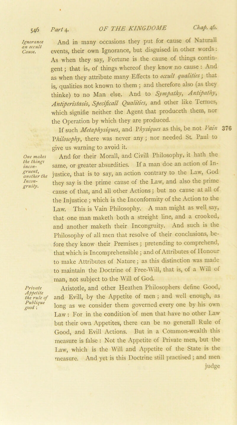 Ignorance an occult Cause, One makes the things incon- gruent, another the Incon- gruity. \ Private Appetite the rule of Publique good: And in many occasions they put for cause of Naturall events, their own Ignorance, but disguised in other words; As when they say. Fortune is the cause of things contin- gent ; that is, of things whereof they know no cause : And as when they attribute many Effects to occult qualities, that is, qualities not known to them 5 and therefore also (as the} thinke) to no Man else. And to Sympathy, Antipathy, Antiperistasis, Specificall Qualities, and other like Termes, which signifie neither the Agent that produceth them, nor the Operation by which they are produced. If such JMetaphysiques, and Yhysiques as this, be not Vain 376 Philosophy, there was never any; nor needed Sl Paul to give us warning to avoid it. And for their Morall, and Civill Philosophy, it hath the same, or greater absurdities. If a man doe an action of In- justice, that is to say, an action contrary to the Law, God they say is the prime cause of the Law, and also the prime cause of that, and all other Actions; but no cause at all of the Injustice ; which is the Inconformity of the Action to the Law. This is Vain Philosophy. A man might as well say, that one man maketh both a streight line, and a crooked, and another maketh their Incongruity. And such is the Philosophy of all men that resolve of their conclusions, be- fore they know their Premises ; pretending to comprehend, that which is Incomprehensible; and of Attributes of Honour to make Attributes of Nature; as this distinction was made to maintain the Doctrine of Free-V ill, that is, of a ill of man, not subject to the Will of God. Aristotle, and other Heathen Philosophers define Good, and Evill, by the Appetite of men; and well enough, as long as we consider them governed every one by his own Law : For in the condition of men that have no other Law but their own Appetites, there can be no generall Rule of Good, and Evill Actions. But in a Common-wealth this measure is false : Not the Appetite of Ih-ivate men, but the Law, which is the Will and Appetite of the State is the ’iieasure. And yet is this Doctrine still practised; and men judge