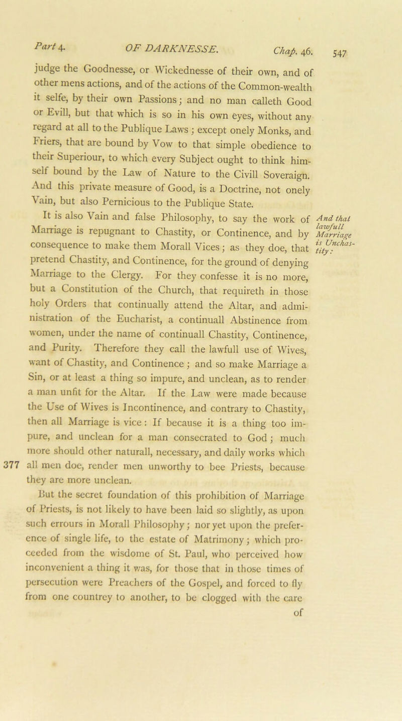 Chap. 46. 547 judge the Goodnesse, or Wickednesse of their own, and of other mens actions, and of the actions of the Common-wealth It selfe, by their own Passions; and no man calleth Good or Evill, but that which is so in his own eyes, without any regard at all to the Publique Laws ; except onely Monks, and Friers, that are bound by Vow to that simple obedience to their Superiour, to which every Subject ought to think him- self bound by the Law of Nature to the Civill Soveraign. And this private measure of Good, is a Doctrine, not onely Vain, but also Pernicious to the Publique State. It is also Vain and false Philosophy, to say the work of And that Marriage is repugnant to Chastity, or Continence, and by MarrLge consequence to make them Morall Vices; as they doe, that pretend Chastity, and Continence, for the ground of denying Marriage to the Clergy. For they confesse it is no more, but a Constitution of the Church, that requireth in those holy Orders that continually attend the Altar, and admi- nistration of the Eucharist, a continuall Abstinence from women, under the name of continuall Chastity, Continence, and Purity. Therefore they call the lawfull use of Wives, want of Chastity, and Continence ; and so make Marriage a Sin, or at least a thing so impure, and unclean, as to render a man unfit for the Altar. If the Law were made because the Use of Wives is Incontinence, and contrary to Chastity, then all Marriage is vice : If because it is a thing too im- pure, and unclean for a man consecrated to God ; much more should other naturall, necessary, and daily works which all men doe, render men unworthy to bee Priests, because they are more unclean. Put the secret foundation of this prohibition of Marriage of Priests, is not likely to have been laid so slightly, as upon such errours in Morall Philosophy; nor yet upon the prefer- ence of single life, to the estate of Matrimony; which pro- ceeded from the wisdome of St. Paul, who perceived how inconvenient a thing it v/as, for those that in those times of persecution were Preachers of the Gospel, and forced to fly from one countrey to another, to be clogged with the care of