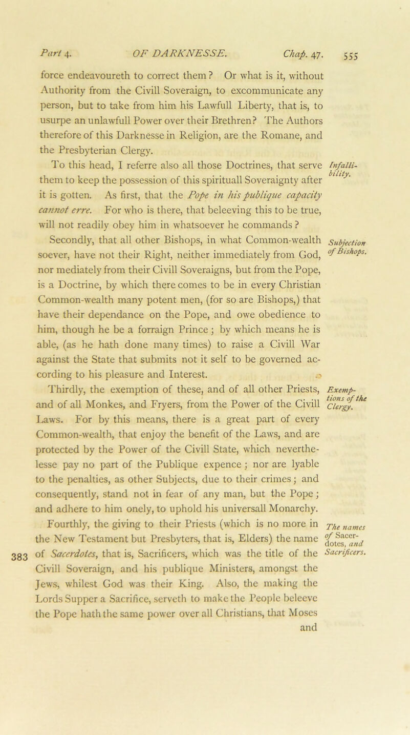 force endeavoureth to coiTCCt them ? Or what is it, without Authority from the Civill Soveraign, to excommunicate any person, but to take from him his Lawfull Liberty, that is, to usurpe an unlawfull Power over their Brethren? The Authors therefore of this Darknesse in Religion, are the Romane, and the Presbyterian Clergy. To this head, I referre also all those Doctrines, that serve them to keep the possession of this spirituall Soveraignty after it is gotten. As first, that the Pope in his publique capacity camiot erre. For who is there, that beleeving this to be true, will not readily obey him in whatsoever he commands ? Secondly, that all other Bishops, in what Common-wealth soever, have not their Right, neither immediately from God, nor mediately from their Civill Soveraigns, but from the Pope, is a Doctrine, by which there comes to be in every Christian Common-wealth many potent men, (for so are Bishops,) that have their dependance on the Pope, and owe obedience to him, though he be a forraign Prince; by which means he is able, (as he hath done many times) to raise a Civill War against the State that submits not it self to be governed ac- cording to his pleasure and Interest. Thirdly, the exemption of these, and of all other Priests, Exemp- and of all Monkes, and Fryers, from the Power of the Civill I^ws. For by this means, there is a great part of every Common-wealth, that enjoy the benefit of the Laws, and are protected by the Power of the Civill State, which neverthe- lesse pay no part of the Publique expence ; nor are lyable to the penalties, as other Subjects, due to their crimes; and consequently, stand not in fear of any man, but the Pope; and adhere to him onely, to uphold his universall Monarchy. Fourthly, the giving to their Priests (which is no more in names the New Testament but Presbyters, that is. Elders) the name 383 of Sacerdoies, that is, Sacrificers, which was the title of the Sacrificers. Civill Soveraign, and his publique Ministers, amongst the Jews, whilest God was their King. Also, the making the Lords Supper a Sacrifice, serveth to make the People beleevc the Pope hath the same power over all Christians, tlrat Moses and Infalli- bility. Subjection of Bishops.