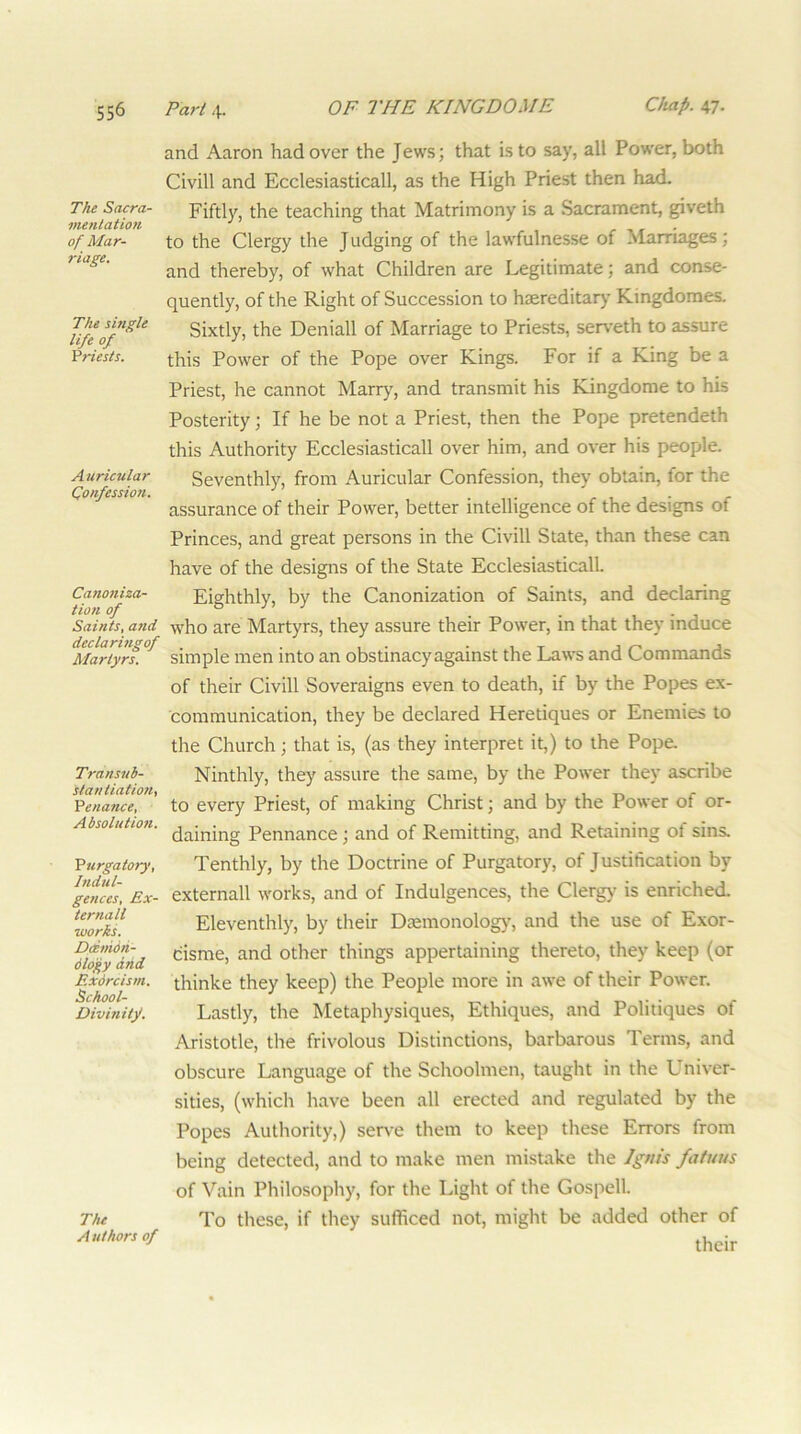 The Sacra- vienlation of Mar- riage. The shigle life of Vriests. A uricular Qonfession. Canoniza- tion of Saints, and declarmgof Martyrs. Transnb- stantiation, 'Penance, Absolutioii. 'Purgatory, Indul- gences, Ex- ternall works. Ddnioh- dloj^y and Exdrcism. School- Divinity. and Aaron had over the Jews; that is to say, all Power, both Civill and Ecclesiasticall, as the High Priest then had. Fiftly, the teaching that Matrimony is a Sacrament, giveth to the Clergy the Judging of the lawfulnesse of Marriages; and thereby, of what Children are Legitimate; and conse- quently, of the Right of Succession to haereditar)’ Kingdoraes. Sixtly, the Deniall of Marriage to Priests, serveth to assure this Power of the Pope over Kings. For if a King be a Priest, he cannot Marrj^, and transmit his Kingdorae to his Posterity; If he be not a Priest, then the Pope pretendeth this Authority Ecclesiasticall over him, and over his people. Seventhly, from Auricular Confession, they obtain, for the assurance of their Power, better intelligence of the designs of Princes, and great persons in the Civill State, than these can have of the designs of the State Ecclesiasticall. Eighthly, by the Canonization of Saints, and declaring who are Martyrs, they assure their Power, in that they induce simple men into an obstinacy against the Laws and Commands of their Civill Soveraigns even to death, if by the Popes ex- communication, they be declared Heretiques or Enemies to the Church; that is, (as they interpret it,) to the Pope Ninthly, they assure the same, by the Power they ascribe to every Priest, of making Christ; and by the Power of or- daining Pennance; and of Remitting, and Retaining of sins. Tenthly, by the Doctrine of Purgatory, of Justification by externall works, and of Indulgences, the Clergy is enriched. Eleventhly, by their Diemonolog)', and the use of Exor- cisme, and other things appertaining thereto, they keep (or thinke they keep) the People more in awe of their Power. Lastly, the Metaphysiques, Ethiques, and Politiques of Aristotle, the frivolous Distinctions, barbarous Terms, and obscure Language of the Schoolmen, taught in the Univer- sities, (which have been all erected and regulated by the Popes Authority,) ser\-e them to keep these Errors from being detected, and to make men mistake the Igtiis fatuus of Vain Philosophy, for the Light of the Gospell. To these, if they sufficed not, might be added other of their The Authors of