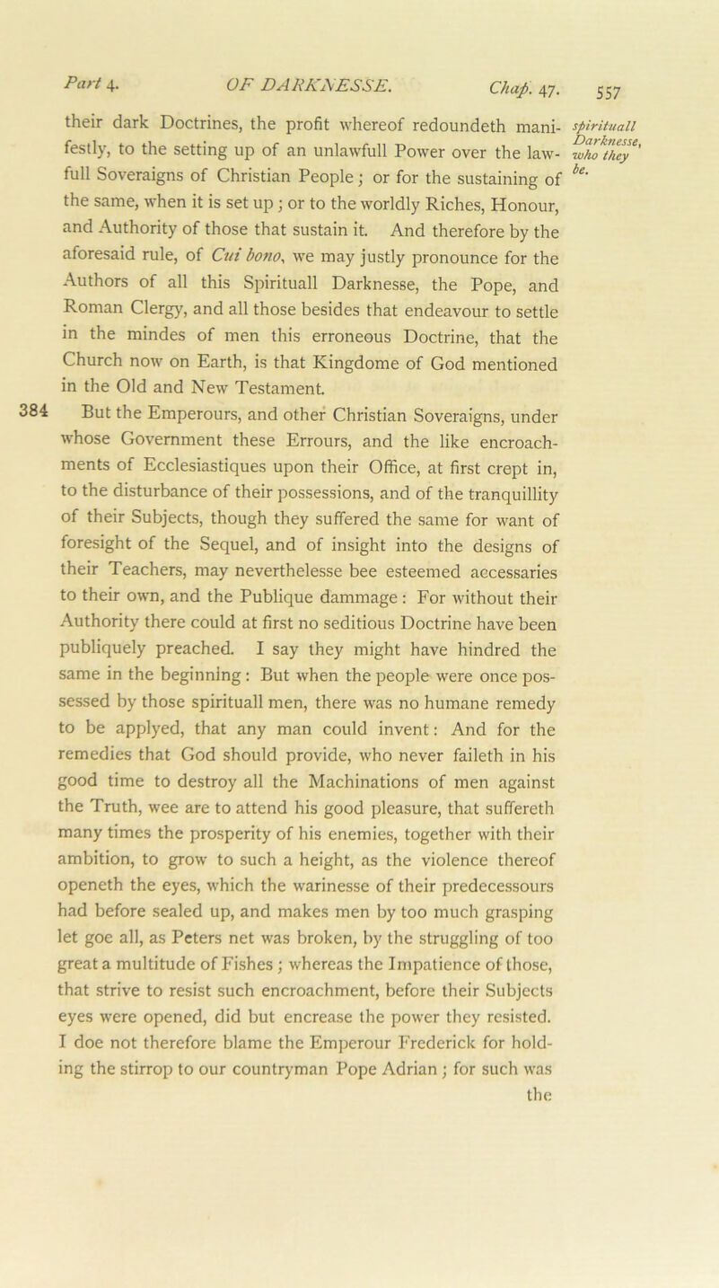 384 Part 4. OF DARKFESSE. Chap. 47. their dark Doctrines, the profit whereof redoundeth mani- festly, to the setting up of an unlawfull Power over the law- full Soveraigns of Christian People; or for the sustaining of the same, when it is set up; or to the worldly Riches, Honour, and Authority of those that sustain it. And therefore by the aforesaid rule, of Cut bonoy we may justly pronounce for the Authors of all this Spirituall Darknesse, the Pope, and Roman Clergy, and all those besides that endeavour to settle in the mindes of men this erroneous Doctrine, that the Church now on Earth, is that Kingdome of God mentioned in the Old and New Testament. But the Emperours, and other Christian Soveraigns, under whose Government these Errours, and the like encroach- ments of Ecclesiastiques upon their Office, at first crept in, to the disturbance of their possessions, and of the tranquillity of their Subjects, though they suffered the same for want of foresight of the Sequel, and of insight into the designs of their Teachers, may neverthelesse bee esteemed accessaries to their own, and the Publique dammage : For without their Authority there could at first no seditious Doctrine have been publiquely preached. I say they might have hindred the same in the beginning: But when the people were once pos- sessed by those spirituall men, there was no humane remedy to be applyed, that any man could invent: And for the remedies that God should provide, who never faileth in his good time to destroy all the Machinations of men against the Truth, wee are to attend his good pleasure, that suffereth many times the prosperity of his enemies, together with their ambition, to grow to such a height, as the violence thereof openeth the eyes, which the warinesse of their predecessours had before sealed up, and makes men by too much grasping let goe all, as Peters net was broken, by the struggling of too great a multitude of Fishes; whereas the Impatience of those, that strive to resist such encroachment, before their Subjects eyes were opened, did but encrease the power they resisted. I doe not therefore blame the Emperour Frederick for hold- ing the stirrop to our countryman Pope Adrian; for such was the 557 spirituall Darknesse, •who they be.