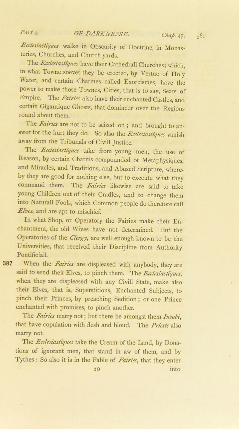 Chap. 47. Ecclesiastiques walke in Obscurity of Doctrine, in Monas- teries, Churches, and Church-yards. d he Ecclesiastiques have their Cathedrall Churches; which, in what Towne soever they be erected, by Vertue of Holy ^^ater, and certain Charmes called Exorcismes, have the power to make those Townes, Cities, that is to say. Seats of Empire. The Fairies also have their enchanted Castles, and certain Gigantique Ghosts, that domineer over the Regions round about them. The Fairies are not to be seized on ; and brought to an- swer for the hurt they do. So also the Ecclesiastiques vanish away from the Tribunals of Civill Justice. The Ecclesiastiques take from young men, the use of Reason, by certain Charms compounded of Metaphysiques, and Miracles, and Traditions, and Abused Scripture, where- by they are good for nothing else, but to execute what they command them. The Fairies likewise are said to take young Children out of their Cradles, and to change them into Naturall Fools, which Common people do therefore call Elves, and are apt to mischief. In what Shop, or Operatory the Fairies make their En- chantment, the old Wives have not determined. But the Operatories of the Clergy, are w'ell enough known to be the Universities, that received their Discipline from Authority Pontificiall. 387 When the Fairies are displeased with anybody, they are said to send their Elves, to pinch them. The Ecclesiastiques, when they are displeased with any Civill State, make also their Elves, that is. Superstitious, Enchanted Subjects, to pinch their Princes, by preaching Sedition; or one Prince enchanted with promises, to pinch another. The Fairies marry not; but there be amongst them Incubi, that have copulation with flesh and bloud. The Priests also marry not The Ecclesiastiques take the Cream of the Land, by Dona- tions of ignorant men, that stand in aw of them, and by Tythes: So also it is in the Fable of Fairies, that they enter