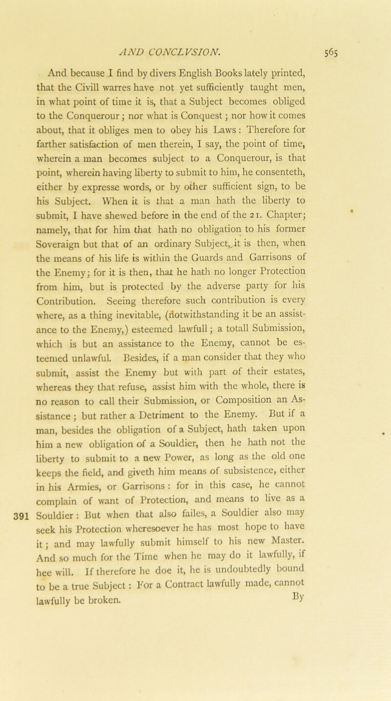 And because I find by divers English Books lately printed, that the Civill warres have not yet sufficiently taught men, in what point of time it is, that a Subject becomes obliged to the Conquerour; nor what is Conquest; nor how it comes about, that it obliges men to obey his Laws : Therefore for farther satisfaction of men therein, I say, the point of time, wherein a man becomes subject to a Conquerour, is that point, wherein having liberty to submit to him, he consenteth, either by expresse words, or by other sufficient sign, to be his Subject. When it is that a man hath the liberty to submit, I have shewed before in the end of the 21. Chapter; namely, that for him that hath no obligation to his former Soveraign but that of an ordinary Subject,,it is then, when the means of his life is within the Guards and Garrisons of the Enemy; for it is then, that he hath no longer Protection from him, but is protected by the adverse party for his Contribution. Seeing therefore such contribution is every where, as a thing inevitable, (iiotwithstanding it be an assist- ance to the Enemy,) esteemed lawfull; a totall Submission, which is but an assistance to the Enemy, cannot be es- teemed unlawful. Besides, if a man consider that they who submit, assist the Enemy but with part of their estates, whereas they that refuse, assist him with the whole, there is no reason to call their Submission, or Composition an As- sistance ; but rather a Detriment to the Enemy. But if a man, besides the obligation of a Subject, hath taken upon him a new obligation of a Souldier, then he hath not the liberty to submit to a new Power, as long as the old one keeps the field, and giveth him means of subsistence, either in his Ajmies, or Garrisons : for in this case, he cannot complain of want of Protection, and means to live as a 391 Souldier : But when that also fades, a Souldier also may seek his Protection wheresoever he has most hope to liave it; and may lawfully submit himself to his new Master. And so much for the Time when he may do it lawfully, if hee will. If therefore he doe it, he is undoubtedly bound to be a true Subject: For a Contract lawfully made, cannot lawfully be broken.