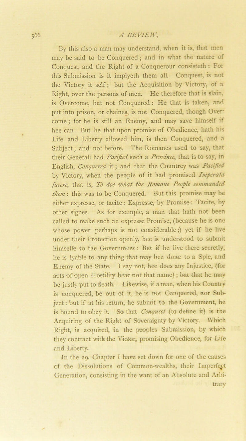 By this also a man may understand, when it is, that men may be said to be Conquered; and in what the nature of Conquest, and the Right of a Conquerour consisteth : For this Submission is it implyeth them all. Conquest, is not the Victory it self; but the Acquisition by Victor)’, of a Right, over the persons of men. He therefore that is slain, is Overcome, but not Conquered : He that is taken, and put into prison, or chaines, is not Conquered, though Over- come ; for he is still an Enemy, and may save himself if hee can : But he that upon promise of Obedience, hath his Life and Liberty allowed him, is then Conquered, and a Subject; and not before. The Romanes used to say, that their Generali had Pacified such a Proinnce, that is to say, in English, Conquered it; and that the Countrey wels Pacified by Victory, when the people of it had promised hnperata facere, that is, To doe what the Romane People commanded them : this was to be Conquered. But this promise may be either expresse, or tacite : Expresse, by Promise: Tacite, by other signes. As for example, a man that hath not been called to make such an cxpre.sse Promise, (because he is one whose power perhaps is not considerable;) yet if he live under their Protection openly, hee is understood to submit hiinselfe to the Government: But if he live there secretly, he is lyable to any thing that may bee done to a Spie, and Enemy of the State. I say not, hee does any Injustice, (for acts of open Hostility bear not that name); but that he may be justly put to death. Likewise, if a man, when his Country is conquered, be out of it, he is not Conquered, nor Sub- ject : but if at his return, he submit to the Government, he is bound to obey it. So that Co»<quctt (to define it) is the Acquiring of the Right of So>-eraignty by Victory. Which Riglit, is acquired, in the peoples Submission, by which they contract with the Victor, promising Obedience, for Life and liberty. In the 29. Chapter I ha\-e set down for one of the cause.s of the Dissolutions of Common-wealths, their Imperfect Generation, consisting in the w’ant of an .•Vbsoluto and Arbi- trary