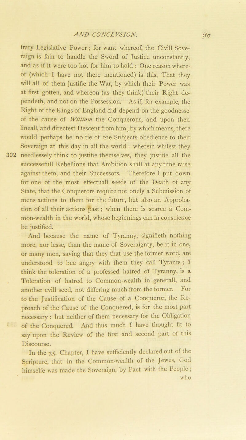 trary Legislative Power; for want whereof, the Civill Sove- raign is fain to handle the Sword of Justice unconstantly, and as if it were too hot for him to hold : One reason where- of (which I have not there mentioned) is this, That they will all of them justifie the War, by which their Power was at first gotten, and whereon (as they think) their Right de- pendeth, and not on the Possession. As if, for example, the Right of the Kings of England did depend on the goodnesse of the cause of William the Conquerour, and upon their lineall, and directest Descent from him; by which means, there would perhaps be no tie of the Subjects obedience to their Soveraign at this day in all the world : wherein whilest they 332 needlessely think to justifie themselves, they justifie all the successefull Rebellions that Ambition shall at any time raise against them, and their Successors. Therefore I put down for one of the most effectuall seeds of the Death of any State, that the Conquerors require not onely a Submission of mens actions to them for the future, but also an Approba- tion of all their actions fast; when there is scarce a Com- mon-wealth in the world, whose beginnings can in conscience be justified. And because the name of Tyranny, signifieth nothing more, nor lesse, than the name of Soveraignty, be it in one, or many men, saving that they that use the former word, are understood to bee angry with them they call Tyrants; I think the toleration of a professed hatred of Tyranny, is a Toleration of hatred to Common-wealth in generall, and another evill seed, not differing much from the former. Por to the Justification of the Cause of a Conqueror, the Re- proach of the Cause of the Conquered, i-s for the most part necessary : but neither of them necessary for the Obligation of the Conquered, And thus much I have thought fit to say upon the Review of the first and second part of this Discourse. In the 35. Chapter, I have sufficiently declared out of the Scripture, that in the Common-wealth of the Jewe.s, Cod himselfe was made the Soveraign, by Pact with the People; who