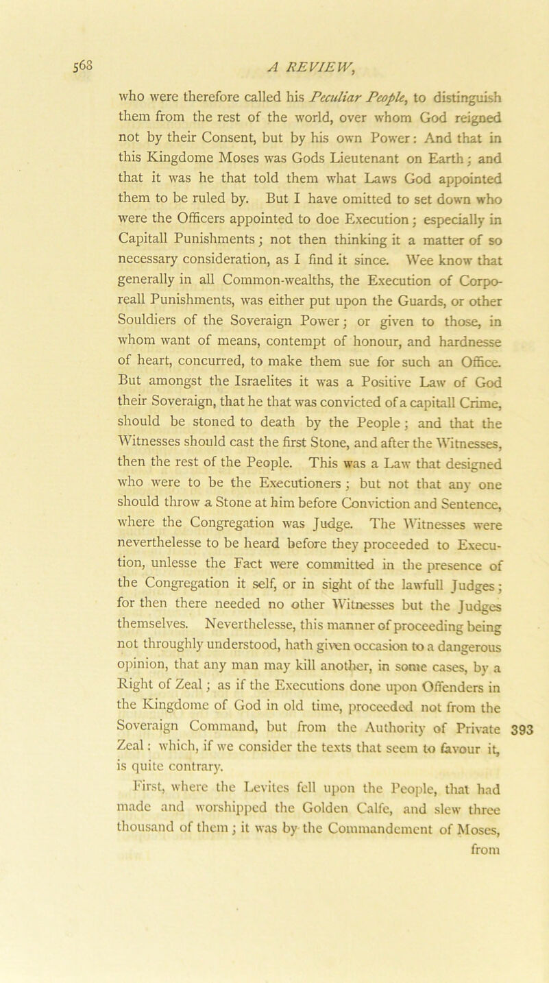 who were therefore called his Peculiar People, to distinguish them from the rest of the world, over whom God reigned not by their Consent, but by his own Power: And that in this Kingdome Moses was Gods Lieutenant on Earth ■, and that it was he that told them what Laws God appointed them to be ruled by. But I have omitted to set down who were the Officers appointed to doe Execution; especially in Capitall Punishments; not then thinking it a matter of so necessary consideration, as I find it since. Wee know that generally in all Common-wealths, the Execution of Corpo- reall Punishments, was either put upon the Guards, or other Souldiers of the Soveraign Power; or given to those, in whom want of means, contempt of honour, and hardnesse of heart, concurred, to make them sue for such an Office. But amongst the Israelites it was a Positive Law of God their Soveraign, that he that was convicted of a capitall Crime, should be stoned to death by the People; and that the Witnesses should cast the first Stone, and after the Witnesses, then the rest of the People. This was a Law that designed who were to be the Executioners ; but not that any one should throw a Stone at him before Conviction and Sentence, where the Congregation was Judge. The Witnesses were neverthelesse to be heard before they proceeded to Execu- tion, unlesse the Fact were committed in tlie presence of the Congregation it self, or in sight of the lawfull Judges; for then there needed no other Witnesses but the Judges themselves. Neverthelesse, this manner of proceeding being not throughly understood, hath gix’en occasion to a dangerous ojfinion, that any man may kill anotiier, in some cases, by a Right of Zeal; as if the Executions done upon Offenders in the Kingdome of God in old time, proceeded not from the Soveraign Command, but from the Authority of Private 393 Zeal: which, if we consider the texts that seem to favour it, is quite contrary. First, where the Levites fell upon the People, that had made and worshipped the Golden Calfe, and slew tlirce thousand of them ; it was by the Commandcmcnt of Moses, from