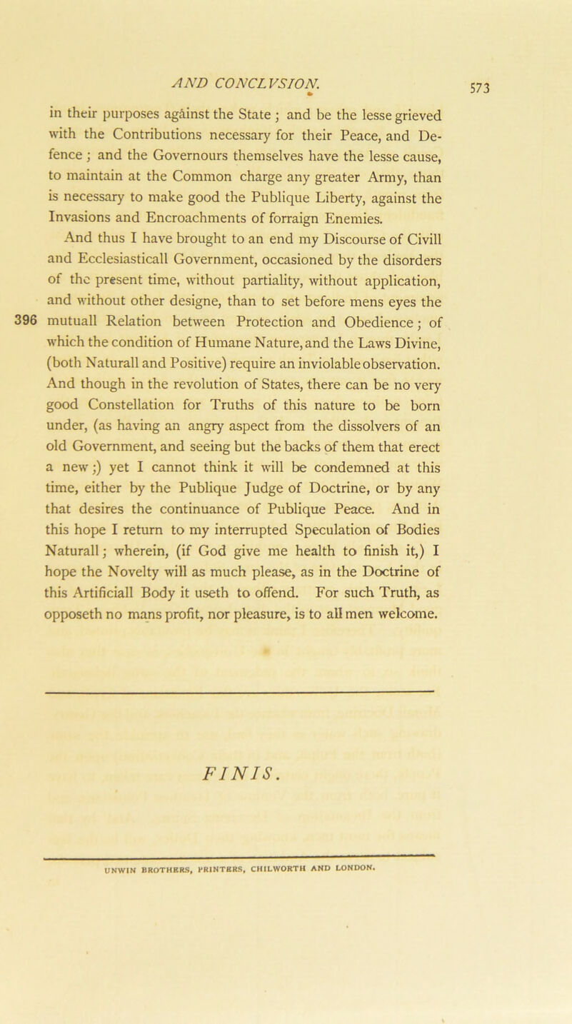 in their purposes against the State ; and be the lesse grieved with the Contributions necessary for their Peace, and De- fence ; and the Governours themselves have the lesse cause, to maintain at the Common charge any greater Army, than is necessary to make good the Publique Liberty, against the Invasions and Encroachments of forraign Enemies. And thus I have brought to an end my Discourse of Civill and Ecclesiasticall Government, occasioned by the disorders of the present time, without partiality, without application, and without other designe, than to set before mens eyes the 396 mutuall Relation between Protection and Obedience; of which the condition of Humane Nature, and the Laws Divine, (both Naturall and Positive) require an inviolable observation. And though in the revolution of States, there can be no very good Constellation for Truths of this nature to be born under, (as having an angry aspect from the dissolvers of an old Government, and seeing but the backs of them that erect a new;) yet I cannot think it will be condemned at this time, either by the Publique Judge of Doctrine, or by any that desires the continuance of Publique Peace. And in this hope I return to my interrupted Speculation of Bodies Naturall; wherein, (if God give me health to finish it,) I hope the Novelty will as much please, as in the Doctrine of this Artificial! Body it useth to offend. For such Truth, as opposeth no mans profit, nor pleasure, is to all men welcome. FINIS. UNWIN BROTHERS, PRINTERS, CHILWORTH AND LONDON.