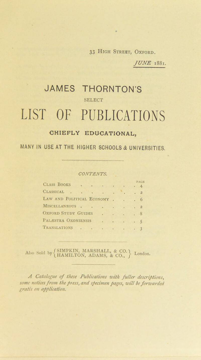 JUNE i88i. JAMES THORNTON’S SELECT LIST OF PUBLICATIONS CHIEFLY EDUCATIONAL, MANY IN USE AT THE HIGHER SCHOOLS & UNIVERSITIES. CONTENTS, ^ ^ PAGI Class Books Classical • . .2 Law and Political Economy . . .6 Miscellaneous Oxford Study Guides .... 8 PALi^ISTRA OxONIENSIS .... 5 Translations -i Also Sold , /SIMPKIN, MARSHALL, & CO. I L HAMILTON, ADAMS, & CO., / London. A Catalogue of these Publications 7vith fuller descriptions, some notices from the press, and specimen pages, will be forwarded gratis on application.