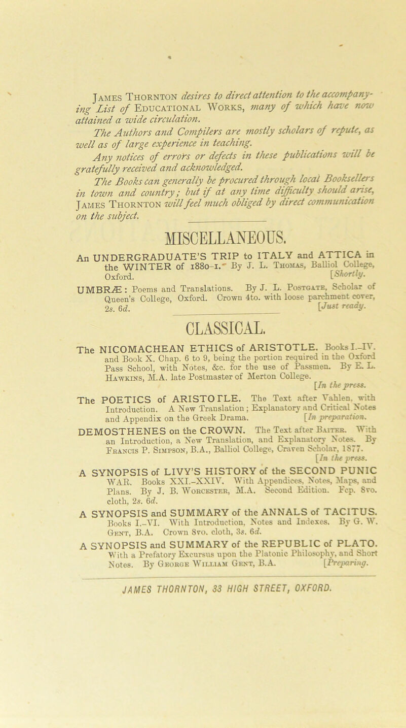 James Thornton desires to direct attention to the accompany- ing List of Educational Works, many of which have now attained a wide circulation. The Authors and Compilers are mostly scholars of repute, as well as of large experience in teaching. Any notices of errors or defects in these publications will be gratefully received and acknowledged. The Books can generally be procured through local Booksellers in town and country; but if at any time dijfuulty should arise, James Thornton will feel much obliged by direct communication on the subject. MISCELLANEOUS. An UNDERGRADUATE’S TRIP to ITALY and ATTICA in the WINTER of 1880-1.' By J. L. Thomas, Balliol College, Oxford. {Shortly. UMBRAE: Poems and Translations. By J. L. Postgatb, Scholar of Queen’s College, Oxford. Crown 4to. with loose parchment cover, 2s. 6d. CLASSICAL. The NICOMACHEAN ETHICS of ARISTOTLE. Books I.-IV. and Book X. Chap. 6 to 9, being the portion required in the Oxford Pass School, with Notes, &c. for the use of Passmen. By E. L. Hawkins, M.A. late Postmaster of Merton College. [/n the press. The POETICS of ARISTO PLE. The Text after Vahlen, with Introduction. A New Translation; Explanatory and Critical Notes and Appendix on the Greek Drama. {In preparation. DEMOSTHENES on the CROWN. The Text after B.ut^ With an Introduction, a New Translation, and Explanatory Notes. By Fbancis P. Simpson, B.A., Balliol College, Craven Scholar, 1877. [7n the press. A SYNOPSIS of LIVY’S HISTORY of the SECOND PUNIC WAR. Books XXI.-XXIV. With Appendices, Notes, Maps, and Plans. By J. B. Worcester, M..A. Second Edition. Fcp. 8vo. cloth, 2s. 6d. A SYNOPSIS and SUMMARY of the ANNALS of TACITUS, Books I.-VI. With Introduction, Notes and Indexes. By G. W. Gent, B.A. Crown 8vo. cloth, 3s. 6d. A SYNOPSIS and SUMMARY of the REPUBLIC of PLATO. With a Prefatory Excursus upon the Platonic Philosophy, and Short Notes. By George William Gent, B.A. [Pre^wnn^.