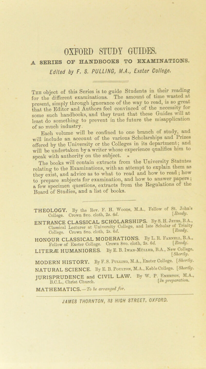 OXPOED STUDY GUIDES. A SERIES OF HANDBOOKS TO EXAMINATIONS. Edited by F. S. PULLING, M.A., Exeter College. The object of this Series is to guide Students in their reading for the different examinations. The amount of time wasted at present, simply through ignorance of the way to read, is so great that the Editor and Authors feel convinced of the necessity for some such handbooks, and they trust that these Guides will at least do something to prevent in the future the misapplication of so much industry. Each volume will be confined to one branch of study, and will include an account of the various Scholarships and Prizes offered by the University or the Colleges in its department ; and will be undertaken by a writer whose experience qualifies him to speak with authority on the subject. ■ The books will contain extracts from the University Statutes relating to the Examinations, with an attempt to explain them as they exist, and advice as to what to read and how to read ; how to prepare subjects for examination, and how to answer papers ; a few specimen questions, extracts from the Regulations of the Board of Studies, and a list of books. THEOLOGY. By the Rev. F. H. Woods, M.A., Fellow of St John’s College. Crown 8vo. cloth, 2s. 6d. \^Ready. ENTRANCE CLASSICAL SCHOLARSHIPS. By S H. Je^.A., Classical Lecturer at University College, and late Scholar of Tnnity College. Crown 8vo. cloth, 2s. 6d. [Ready. HONOUR CLASSICAL MODERATIONS. ByL.E. Fxhn^luB.A., Fellow of Exeter College. Crown 8vo. cloth, 2s. 6d. [Ready. LITERiE HUMANIORES. By E. B. Iwax-Muixkh, B.A., New College. [Shortly. MODERN HISTORY. By F.S. Pulling, M.A., Exeter College. [Shortly. NATURAL SCIENCE. By E. B. Poulton. M.A.,KebleCollege. [Shortly. JURISPRUDENCE and CIVIL LAW. By W. P. Emkrton, M.A., B.C.L., Christ Church. U” preparation. MATHEMATICS. —7b be arranged for.