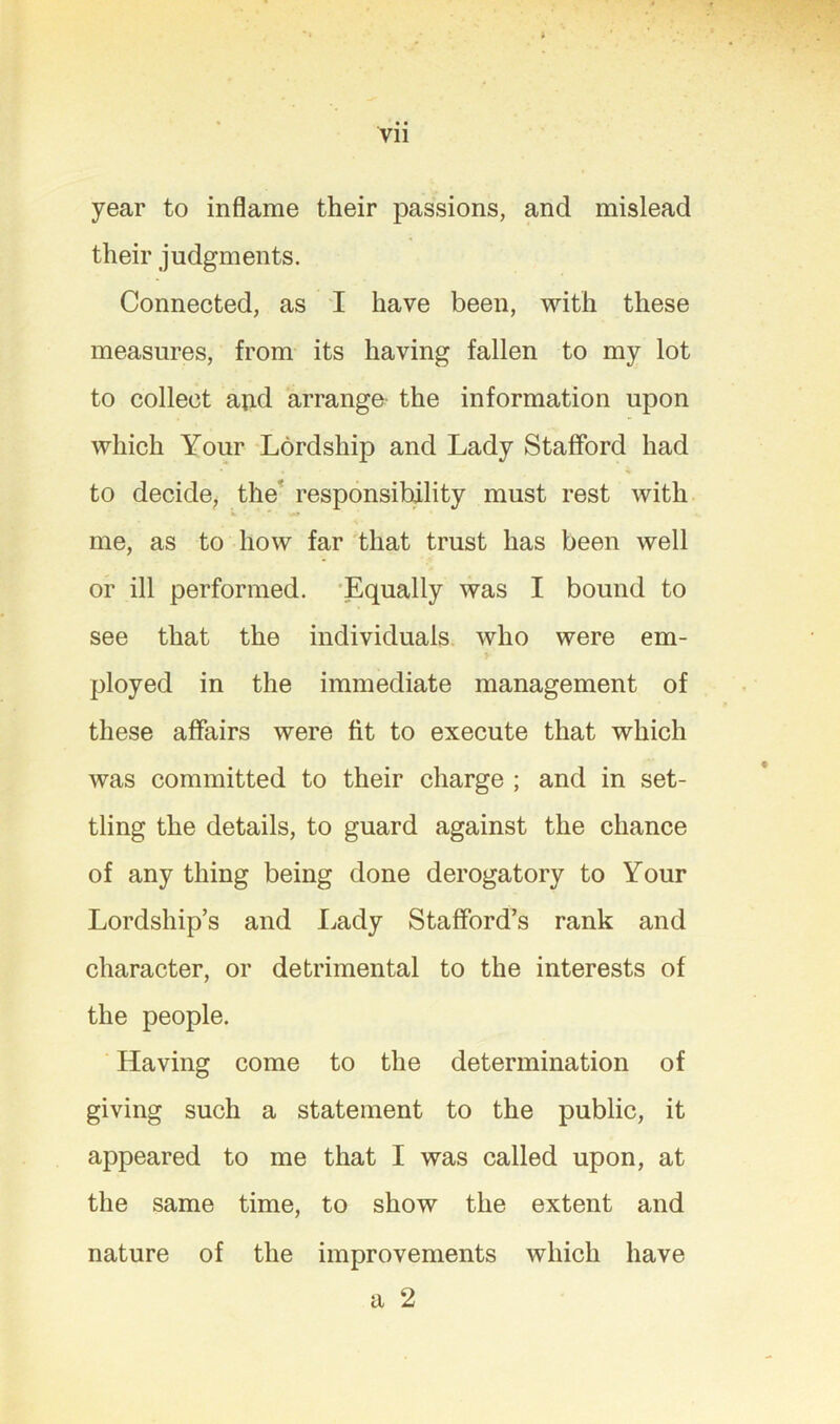 year to inflame their passions, and mislead their judgments. Connected, as I have been, with these measures, from its having fallen to my lot to collect aiid arrange the information upon which Your Lordship and Lady Stafford had to decide, the'* responsibility must rest with me, as to how far that trust has been well or ill performed. 'Equally was I bound to see that the individuals, who were em- ployed in the immediate management of these affairs were fit to execute that which was committed to their charge ; and in set- tling the details, to guard against the chance of any thing being done derogatory to Your Lordship’s and I^ady Stafford’s rank and character, or detrimental to the interests of the people. Having come to the determination of giving such a statement to the public, it appeared to me that I was called upon, at the same time, to show the extent and nature of the improvements which have