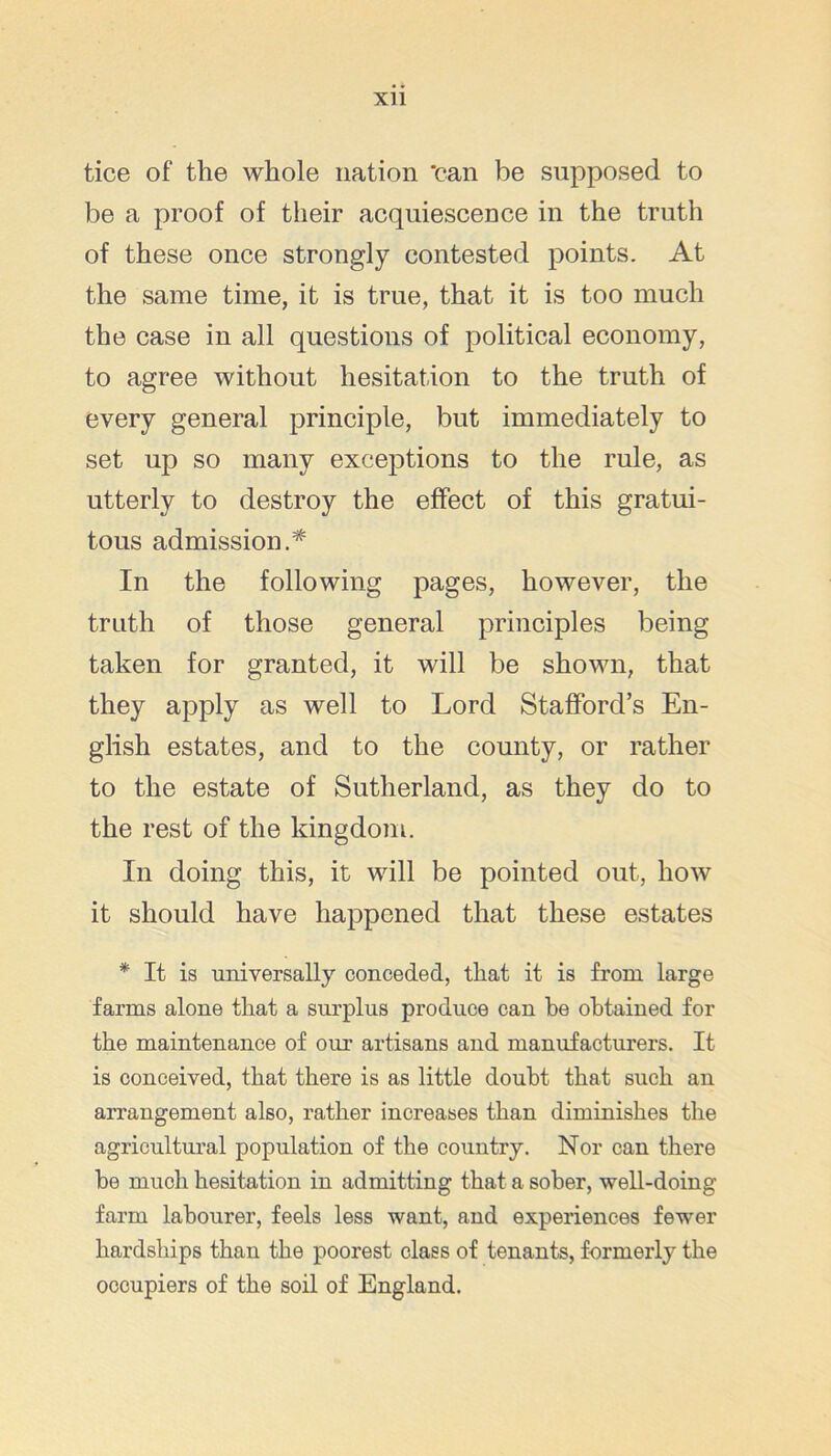 tice of the whole nation 'can be supposed to be a proof of their acquiescence in the truth of these once strongly contested points. At the same time, it is true, that it is too much the case in all questions of political economy, to agree without hesitation to the truth of every general principle, but immediately to set up so many exceptions to the rule, as utterly to destroy the effect of this gratui- tous admission.* In the following pages, however, the truth of those general principles being taken for granted, it will be shown, that they apply as well to Lord Stafford’s En- glish estates, and to the county, or rather to the estate of Sutherland, as they do to the rest of the kingdom. In doing this, it will be pointed out, how it should have happened that these estates * It is universally conceded, that it is from large farms alone that a surplus produce can he obtained for the maintenance of our artisans and manufacturers. It is conceived, that there is as little doubt that such an arrangement also, rather increases than diminishes the agricultm’al population of the country. Nor can there be much hesitation in admitting that a sober, well-doing farm labourer, feels less want, and experiences few'er hardsliips than the poorest class of tenants, formerly the occupiers of the soil of England.