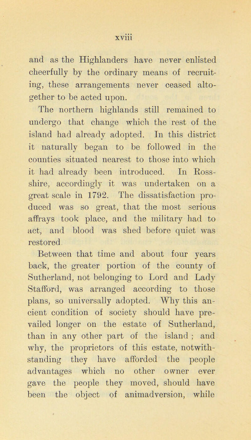 and as the Highlanders have never enlisted cheerfully by the ordinary means of recruit- ing, these arrangements never ceased alto- gether to be acted upon. The northern highlands still remained to undergo that change which the rest of the island had already adopted. In this district it naturally began to be followed in the counties situated nearest to those into which it had already been introduced. In Ross- shire, accordingly it was undertaken on a great scale in 1792. The dissatisfaction pro- duced was so great, that the most serious affrays took place, and the military had to act, and blood was shed before quiet was restored Between that time and about four years back, the greater portion of the county of Sutherland, not belonging to Lord and Lady Stafford, was arranged according to those plans, so universally adopted. Why this an- cient condition of society should have pre- vailed longer on the estate of Sutherland, than in any other part of the island ; and why, the proprietors of this estate, notwith- standing they have afforded the people advantages which no other owner ever gave the people they moved, should have been the object of animadversion, while