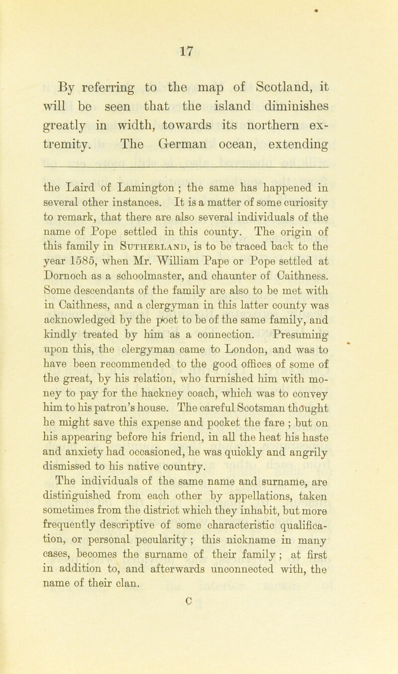 By referring to the map of Scotland, it will be seen that the island diminishes greatly in width, towards its northern ex- tremity. The German ocean, extending the Laird of Lamington ; the same has happened in several other instances. It is a matter of some curiosity to remark, that there are also several individuals of the name of Pope settled in this county. The origin of this family in Sutherland, is to he traced hack to the year 1585, when Mr. William Pape or Pope settled at Dornoch as a schoolmaster, and chaunter of Caithness. Some descendants of the family are also to he met with in Caithness, and a clergyman in this latter county was acknowledged hy the pnet to he of the same family, and kindly treated by him as a connection. Presuming upon this, the clergyman came to London, and was to have been recommended to the good offices of some of the great, hy his relation, who furnished him with mo- ney to pay for the hackney coach, which was to convey him to his patron’s house. The careful Scotsman thought he might save this expense and pocket the fare ; but on his appearing before his friend, in all the heat his haste and anxiety had occasioned, he was quickly and angrily dismissed to his native country. The individuals of the same name and surname, are distinguished from each other by appellations, taken sometimes from the district which they inhabit, hut more frequently descriptive of some characteristic qualifica- tion, or personal pecularity; this nickname in many cases, becomes the smmame of their family ; at first in addition to, and afterwards unconnected with, the name of their clan. C