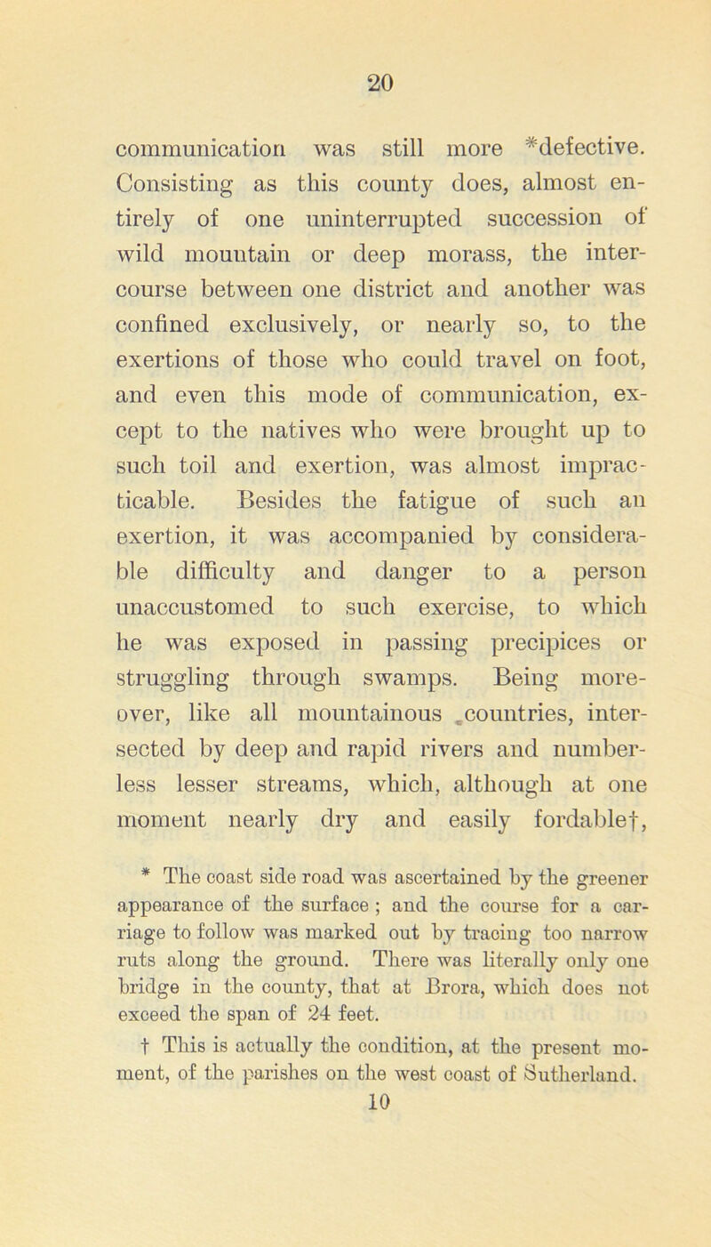 communication was still more * defective. Consisting as this county does, almost en- tirely of one uninterrupted succession of wild mountain or deep morass, the inter- course between one district and another was confined exclusively, or nearly so, to the exertions of those who could travel on foot, and even this mode of communication, ex- cept to the natives who were brought up to such toil and exertion, was almost imprac- ticable. Besides the fatigue of such an exertion, it was accompanied by considera- ble difficulty and danger to a person unaccustomed to such exercise, to which he was exposed in passing precipices or struggling through swamps. Being more- over, like all mountainous .countries, inter- sected by deep and rapid rivers and number- less lesser streams, which, although at one moment nearly dry and easily fordablef, * The coast side road was ascertained hy the greener appearance of the surface ; and the course for a car- riage to follow was marked out by tracing too narrow ruts along the ground. There was literally only one bridge in the county, that at Brora, which does not exceed the span of 24 feet. t This is actually the condition, at the present mo- ment, of the parishes on the west coast of Sutherland. 10