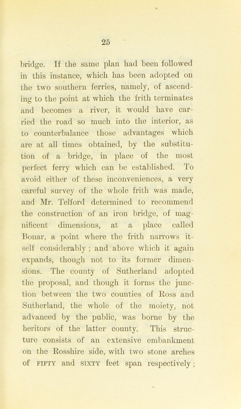 bridge. If the same plan had been followed in this instance, which has been adopted on the two southern ferries, namely, of ascend- ing to the point at which the frith terminates and becomes a river, it would have car- ried the road so much into the interior, as to counterbalance those advantages which are at all times obtained, by the substitu- tion of a bridge, in place of the most perfect ferry which can be established. To avoid either of these inconveniences, a very careful survey of the whole frith was made, and Mr. Telford determined to recommend the construction of an iron bridge, of mag- nificent dimensions, at a place called Bonar, a point where the frith narrows it- self considerably ; and above which it again expands, though not to its former dimen- sions. The county of Sutherland adopted the proposal, and though it forms the junc- tion between the two counties of Boss and Sutherland, the whole of the moiety, not advanced by the public, was borne by the heritors of the latter county. This struc- ture consists of an extensive embankment on the Bosshire side, with two stone arches of FIFTY and SIXTY feet span respectively;