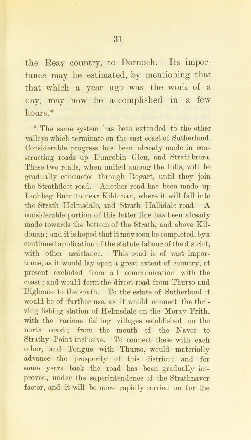 the Reay country, to Dornoch. Its impor- tance may be estimated, by mentioning that that which a year ago was the work of a day, may now be accomplished in a few hours.* * The same system has been extended to the other valleys which terminate on the east coast of Sutherland. Considerable progress has been already made in con- structing roads up Dunrohin Grlen, and Strathbrora. These two roads, when united among the hills, will he gradually conducted thi'ough Rogart, until they join the Strathileet road. Another road has been made up Lothheg Burn to near Kildonan, where it will fall into the Strath Helmsdale, and Strath Hallidale road. A considerable portion of this latter hne has been already made towards the bottom of the Strath, and above Kil- donan ; and it is hoped that it may soon he completed, by a continued application of the statute labour of the district, with other assistance. This road is of vast impor- tance, as it would lay open a great extent of country, at present excluded from all communication witli the coast; and would form the direct road from Thurso and 'Bighouse to the south. To the estate of Sutherland it would he of further use, as it would connect the thri- ving fishing station of Helmsdale on the Moray Frith, with the various fishing villages established on the north coast; from the mouth of the Naver to Strathy Point inclusive. To connect these with each other, and Tongue with Thurso, would materially advance the prosperity of this district; and for some years hack the road has been gradually im- proved, under the superintendence of the Strathnaver factor, and it will he more rapidly canned on for the