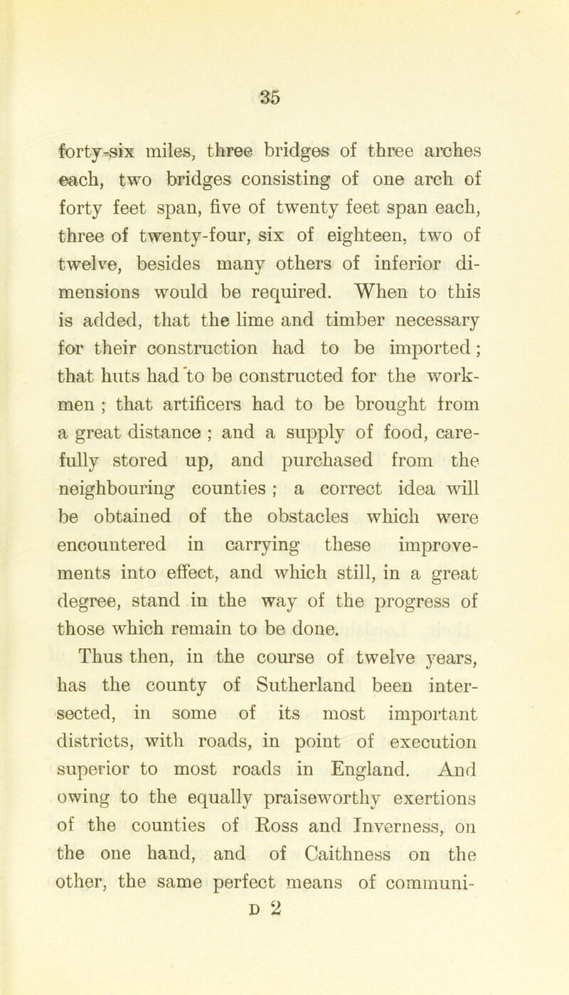 forty-six miles, three bridges of three arches each, two bridges consisting of one arch of forty feet span, five of twenty feet span each, three of twenty-four, six of eighteen, two of twelve, besides many others of inferior di- mensions would be required. When to this is added, that the lime and timber necessary for their construction had to be imported; that huts had to be constructed for the work- men ; that artificers had to be brought from a great distance ; and a supply of food, care- fully stored up, and purchased from the neighbouring counties; a correct idea will be obtained of the obstacles which were encountered in carrying these improve- ments into effect, and which still, in a great degree, stand in the way of the progress of those which remain to be done. Thus then, in the course of twelve years, has the county of Sutherland been inter- sected, in some of its most important districts, with roads, in point of execution superior to most roads in England. And owing to the equally praiseworthy exertions of the counties of Eoss and Inverness, on the one hand, and of Caithness on the other, the same perfect means of communi- D 2