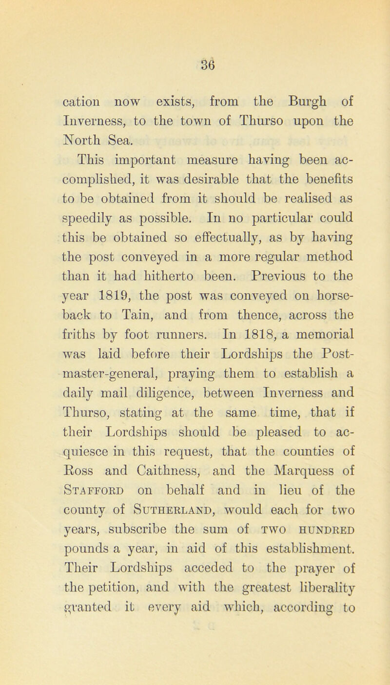 cation now exists, from the Burgh of Inverness, to the town of Thurso upon the North Sea. This important measure having been ac- complished, it was desirable that the benefits to be obtained from it should be realised as speedily as possible. In no particular could this be obtained so effectually, as by having the post conveyed in a more regular method than it had hitherto been. Previous to the year 1819, the post was conveyed on horse- back to Tain, and from thence, across the friths by foot runners. In 1818, a memorial was laid before their Lordships the Post- master-general, praying them to establish a daily mail diligence, between Inverness and Thurso, stating at the same time, that if their Lordships should be pleased to ac- quiesce in this request, that the counties of Eoss and Caithness, and the Marquess of Stafford on behalf and in lieu of the county of Sutherland, would each for two years, subscribe the sum of two hundred pounds a year, in aid of this establishment. Their Lordships acceded to the prayer of the petition, and with the greatest liberality granted it every aid which, according to