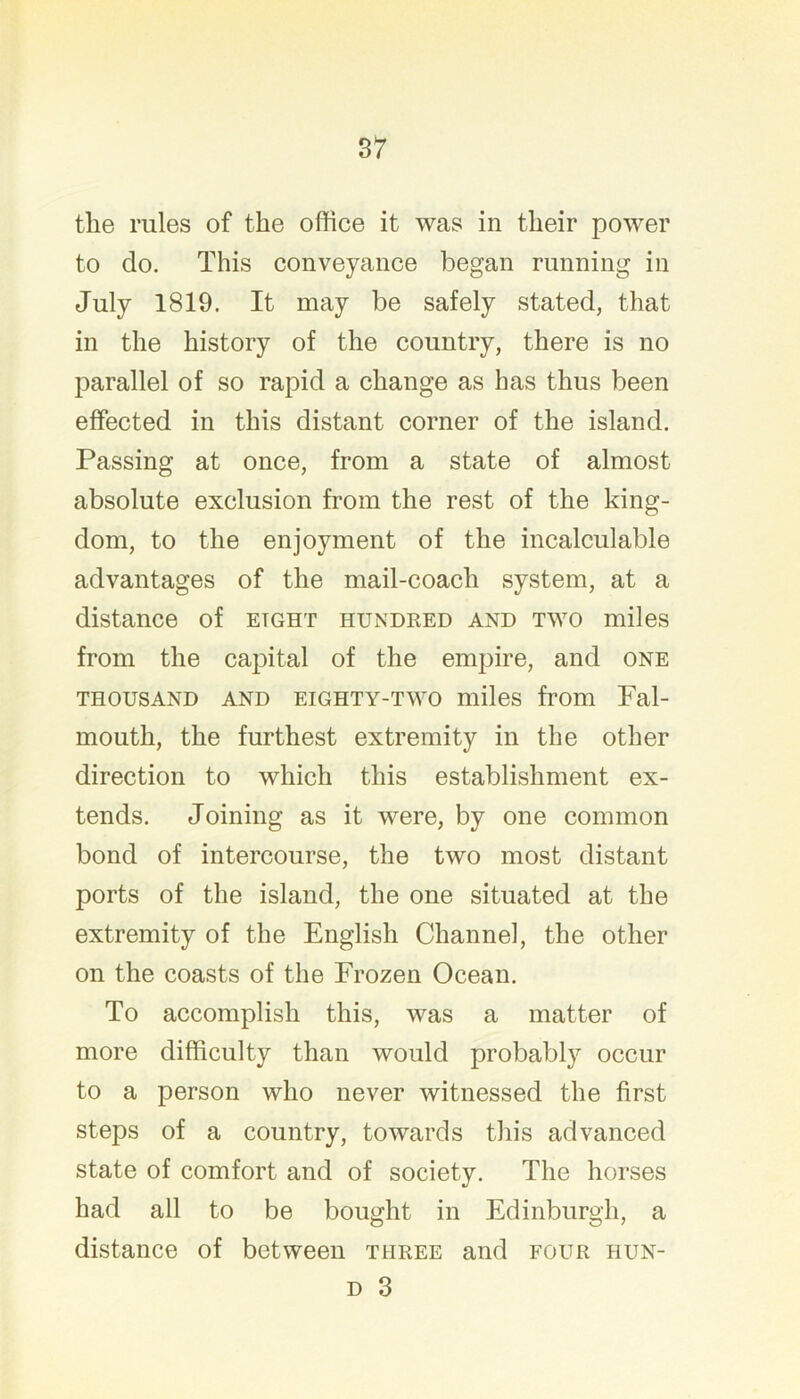 the rules of the office it was in their power to do. This conveyance began running in July 1819. It may be safely stated, that in the history of the country, there is no parallel of so rapid a change as has thus been effected in this distant corner of the island. Passing at once, from a state of almost absolute exclusion from the rest of the king- dom, to the enjoyment of the incalculable advantages of the mail-coach system, at a distance of eight hundked and two miles from the capital of the empire, and one THOUSAND AND EIGHTY-TWO miles from Fal- mouth, the furthest extremity in the other direction to which this establishment ex- tends. Joining as it were, by one common bond of intercourse, the two most distant ports of the island, the one situated at the extremity of the English Channel, the other on the coasts of the Frozen Ocean. To accomplish this, was a matter of more difficulty than would probably occur to a person who never witnessed the first steps of a country, towards this advanced state of comfort and of society. The horses had all to be bought in Edinburgh, a distance of between three and four hun-
