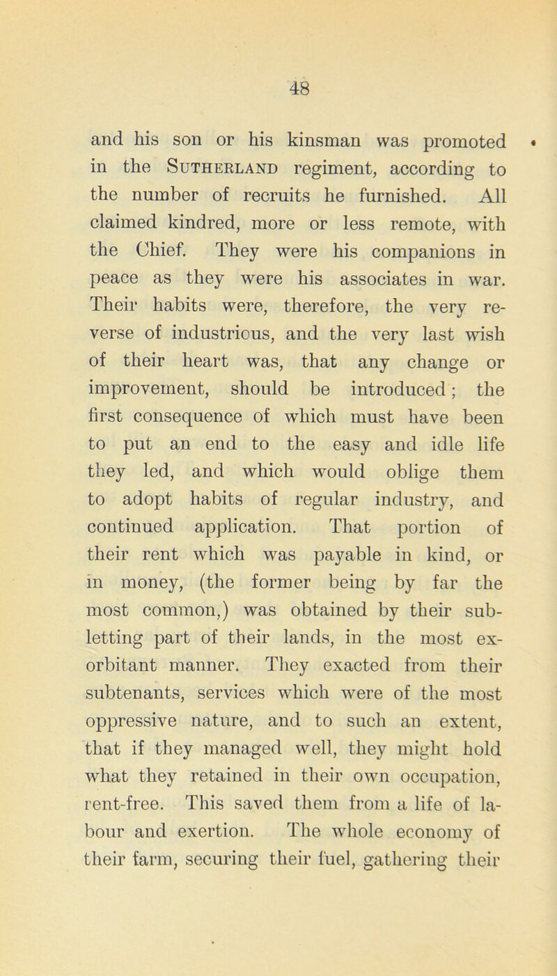 and his son or his kinsman was promoted • in the Sutherland regiment, according to the number of recruits he furnished. All claimed kindred, more or less remote, with the Chief. They were his companions in peace as they were his associates in war. Their habits were, therefore, the very re- verse of industrious, and the very last wish of their heart was, that any change or improvement, should be introduced; the first consequence of which must have been to put an end to the easy and idle life they led, and which would oblige them to adopt habits of regular industry, and continued application. That portion of their rent which was payable in kind, or in money, (the former being by far the most common,) was obtained by their sub- letting part of their lands, in the most ex- orbitant manner. They exacted from their subtenants, services which were of the most oppressive nature, and to such an extent, that if they managed well, they might hold what they retained in their own occupation, rent-free. This saved them from a life of la- bour and exertion. The whole economy of their farm, securing their fuel, gathering their