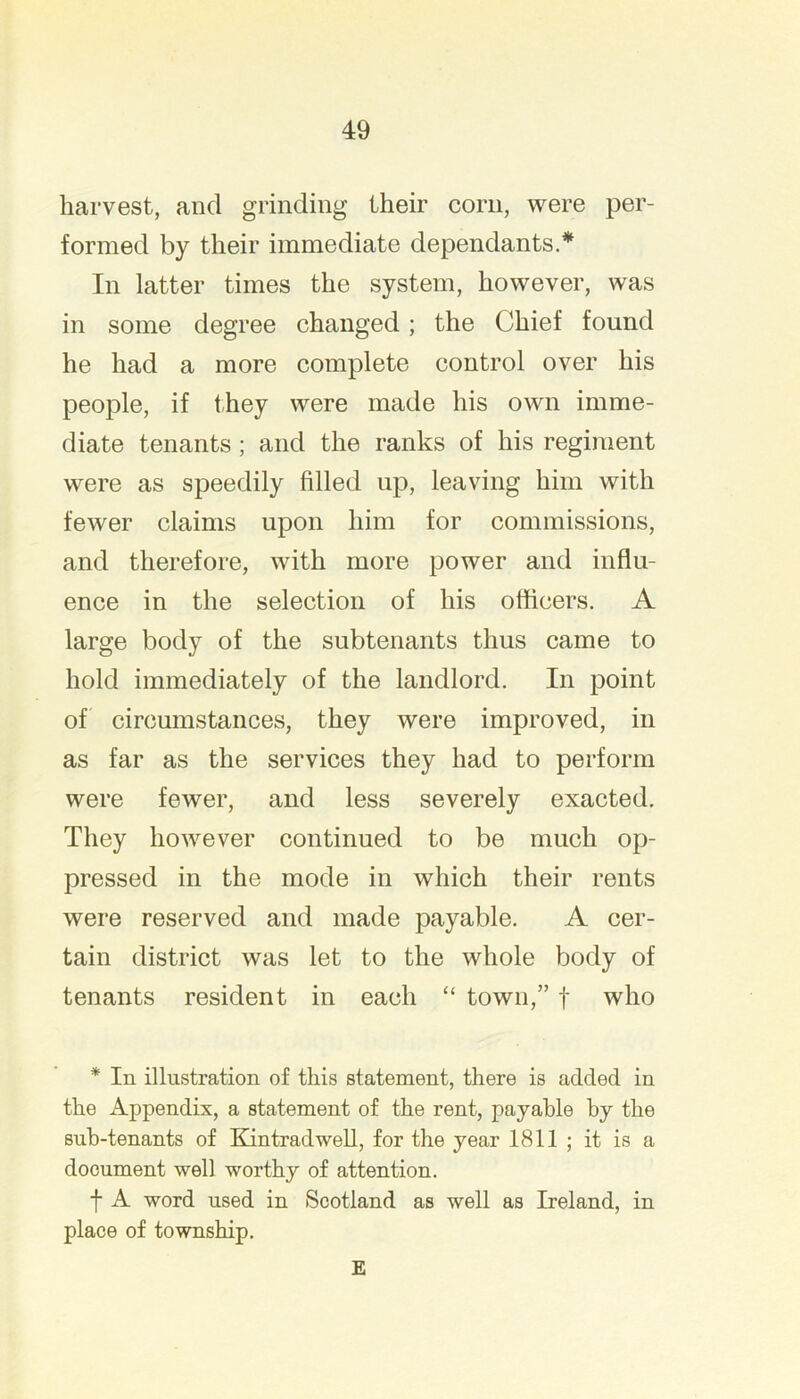 harvest, and grinding their corn, were per- formed by their immediate dependants.* In latter times the system, however, was in some degree changed; the Chief found he had a more complete control over his people, if they were made his own imme- diate tenants; and the ranks of his regiment were as speedily filled up, leaving him with fewer claims upon him for commissions, and therefore, with more power and influ- ence in the selection of his otticers. A large body of the subtenants thus came to hold immediately of the landlord. In point of circumstances, they were improved, in as far as the services they had to perform were fewer, and less severely exacted. They however continued to be much op- pressed in the mode in which their rents were reserved and made payable. A cer- tain district was let to the whole body of tenants resident in each “ town,” f who * In illustration of this statement, there is added in the Appendix, a statement of the rent, payable by the sub-tenants of Kintradwell, for the year 1811 ; it is a document well worthy of attention. f A word used in Scotland as well as Ireland, in place of township. E