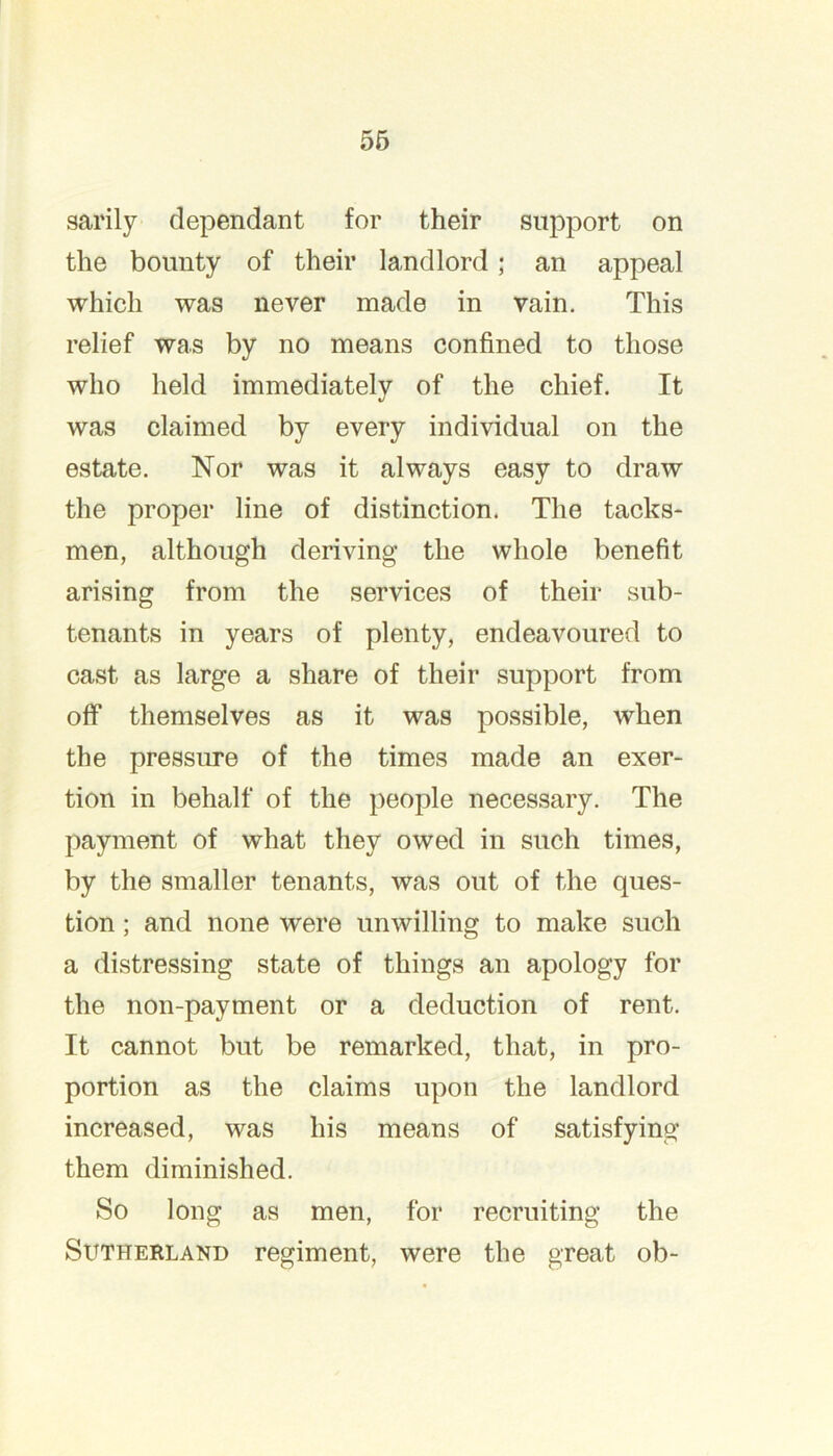 56 sarily dependant for their support on the bounty of their landlord; an appeal which was never made in vain. This relief was by no means confined to those who held immediately of the chief. It was claimed by every individual on the estate. Nor was it always easy to draw the proper line of distinction. The tacks- men, although deriving the whole benefit arising from the services of their sub- tenants in years of plenty, endeavoured to cast as large a share of their support from off themselves as it was possible, when the pressure of the times made an exer- tion in behalf of the people necessary. The payment of what they owed in such times, by the smaller tenants, was out of the ques- tion ; and none were unwilling to make such a distressing state of things an apology for the non-payment or a deduction of rent. It cannot but be remarked, that, in pro- portion as the claims upon the landlord increased, was his means of satisfying them diminished. So long as men, for recruiting the Sutherland regiment, were the great ob-