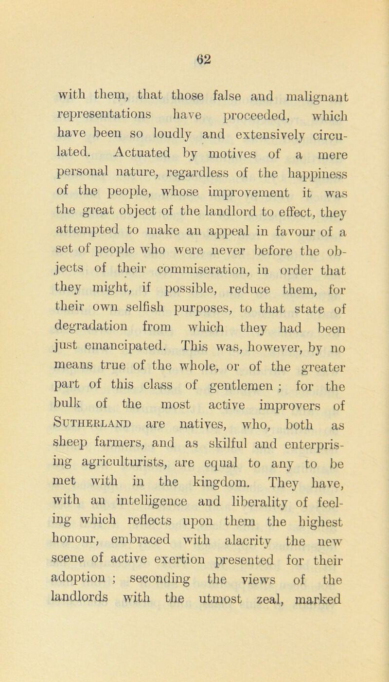 with them, that those false and malignant representations have proceeded, which have been so loudly and extensively circu- lated. Actuated by motives of a mere personal nature, regardless of the happiness of the people, whose improvement it was the great object of the landlord to effect, they attempted to make an appeal in favour of a set of people who were never before the ob- jects of their commiseration, in order that they might, if possible, reduce them, for their own selfish purposes, to that state of degradation from which they had been just emancipated. This was, however, by no means true of the whole, or of the greater part of this class of gentlemen ; for the bulk of the most active improvers of Sutherland are natives, who, both as sheep farmers, and as skilful and enterpris- ing agriculturists, are equal to any to be met with in the kingdom. They have, with an intelligence and liberality of feel- ing which reflects upon them the highest honour, embraced with alacrity the new scene of active exertion presented for their adoption ; seconding the views of the landlords with the utmost zeal, marked