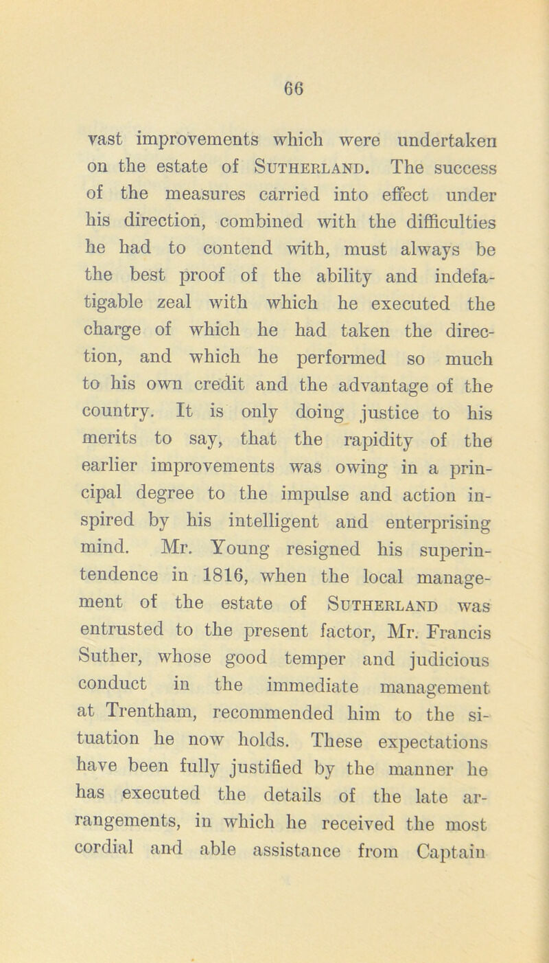 vast improvements which were undertaken on the estate of Sutheeland. The success of the measures carried into effect under his direction, combined with the difficulties he had to contend with, must always be the best proof of the ability and indefa- tigable zeal with which he executed the charge of which he had taken the direc- tion, and which he performed so much to his own credit and the advantage of the country. It is only doing justice to his merits to say, that the rapidity of the earlier improvements was owing in a prin- cipal degree to the impulse and action in- spired by his intelligent and enterprising mind. Mr. Young resigned his superin- tendence in 1816, Avhen the local manage- ment of the estate of Sutherland was entrusted to the present factor, Mr. Francis Suther, whose good temper and judicious conduct in the immediate management at Trentham, recommended him to the si- tuation he now holds. These expectations have been fully justified by the manner he has executed the details of the late ar- rangements, in which he received the most cordial and able assistance from Captain