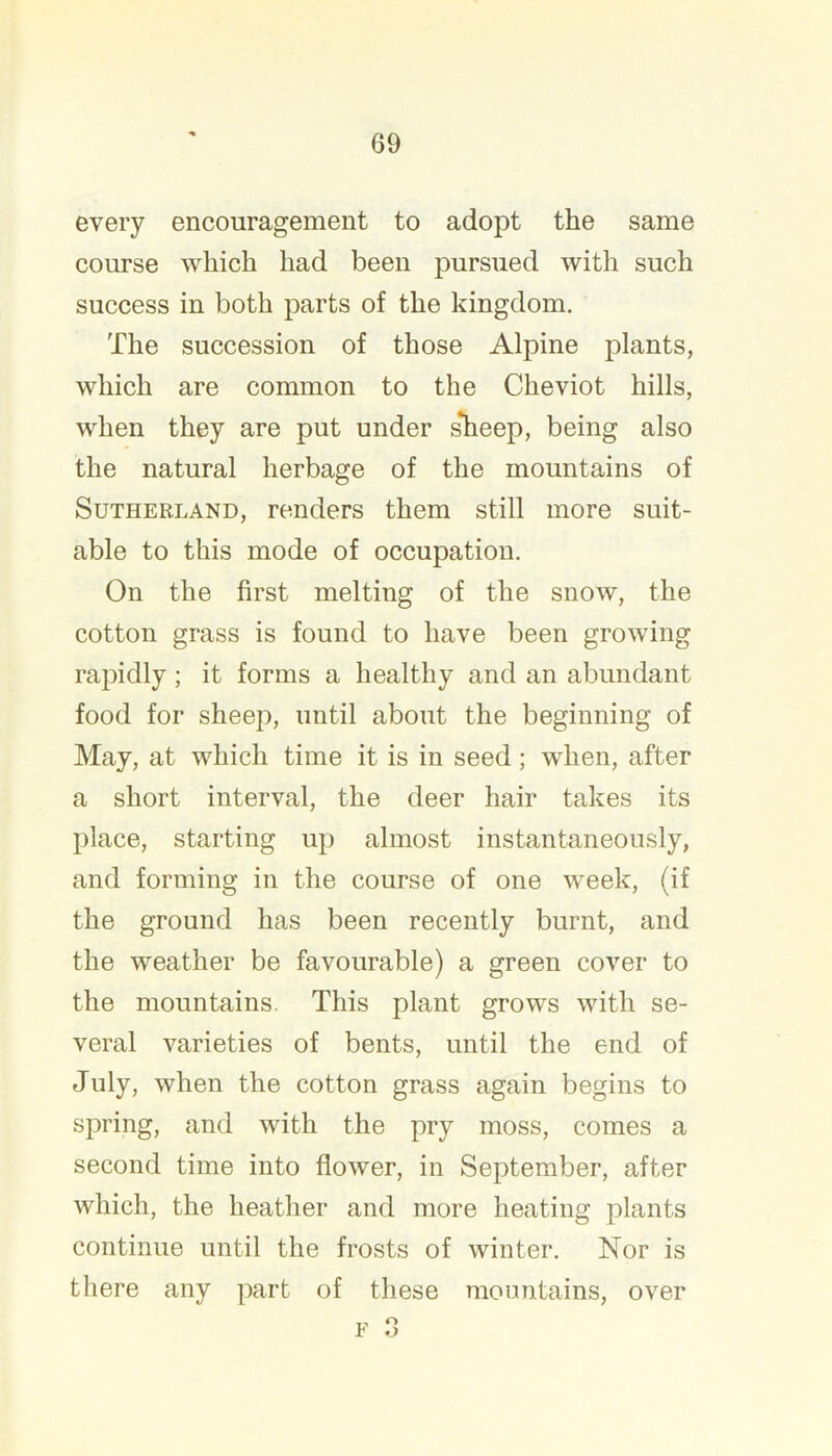 every encouragement to adopt the same course which had been pursued with such success in both parts of the kingdom. The succession of those Alpine plants, which are common to the Cheviot hills, when they are put under s*heep, being also the natural herbage of the mountains of Sutherland, renders them still more suit- able to this mode of occupation. On the first melting of the snow, the cotton grass is found to have been growing rapidly; it forms a healthy and an abundant food for sheep, until about the beginning of May, at which time it is in seed; when, after a short interval, the deer hair takes its place, starting up almost instantaneously, and forming in the course of one week, (if the ground has been recently burnt, and the weather be favourable) a green cover to the mountains. This plant grows with se- veral varieties of bents, until the end of July, when the cotton grass again begins to spring, and with the pry moss, comes a second time into flower, in September, after which, the heather and more heating plants continue until the frosts of winter. Nor is there any part of these mountains, over