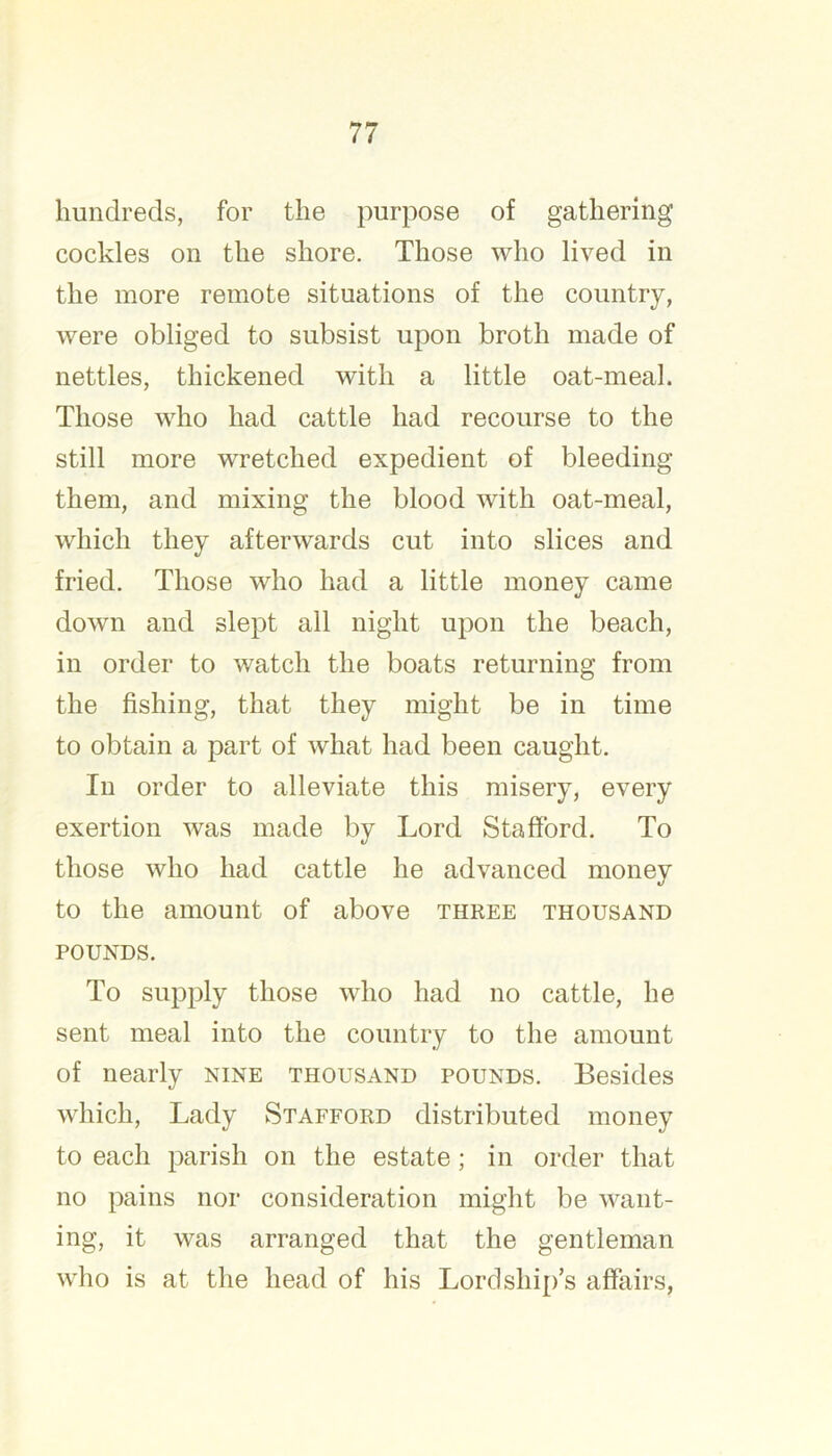 hundreds, for the purpose of gathering cockles on the shore. Those who lived in the more remote situations of the country, were obliged to subsist upon broth made of nettles, thickened with a little oat-meal. Those who had cattle had recourse to the still more wretched expedient of bleeding them, and mixing the blood with oat-meal, which they afterwards cut into slices and fried. Those who had a little money came down and slept all night upon the beach, in order to watch the boats returning from the fishing, that they might be in time to obtain a part of what had been caught. In order to alleviate this misery, every exertion was made by Lord Stafford. To those who had cattle he advanced money to the amount of above three thousand POUNDS. To supply those who had no cattle, he sent meal into the country to the amount of nearly nine thousand pounds. Besides which. Lady Stafford distributed money to each parish on the estate; in order that no pains nor consideration might be want- ing, it was arranged that the gentleman who is at the head of his Lordshi{)’s affairs.