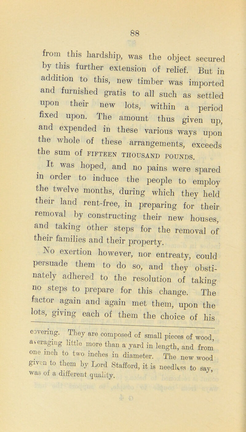 from this hardship, was the object secured by this further extension of relief. But in addition to this, new timber was imported and furnished gratis to all such as settled upon their new lots, within a period fixed upon. The amount thus given up, and expended in these various ways upon the whole of these arrangements, exceeds the sum of fifteen thousand pounds. It was hoped, and no pains were spared in order to induce the people to employ the twelve months, during which they held their land rent-free, in preparing for their removal ^ by constructing their new houses, and taking other steps for the removal of their families and their property. No exertion however, nor entreaty, could persuade them to do so, and they obsti- nately adhered to the resolution of taking no steps to prepare for this change. The factor again and again met them, upon the lots, giving each of them the choice of his covering. They are composed of small pieces of wood averaging httle more than a yard in length, and from one inch to two inches in diameter. The new wood given to them by Lord Stafford, it is needkss to say was of a difiPerent quality.