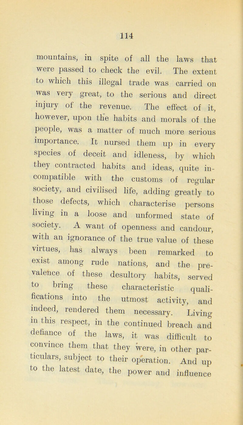 mountains, in spite of all the laws that were passed to check the evil. The extent to which this illegal trade was carried on was very great, to the serious and direct injury of the revenue. The effect of it, however, upon the habits and morals of the people, was a matter of much more serious importance. It nursed them up in every species of deceit and idleness, by which they contracted habits and ideas, quite in- compatible with the customs of regular society, and civilised life, adding greatly to those defects, which characterise persons living in a loose and unformed state of society. A want of openness and candour, with an ignorance of the true value of these virtues, has always been remarked to exist among rude nations, and the pre- valence of these desultory habits, served to bring these characteristic quali- fications into the utmost activity, and mdeed, rendered them necessary. Living m this respect, in the continued breach and defiance of the laws, it was difficult to convince them that they Were, in other par- ticulars, subject to their operation. And up to the latest date, the power and influence