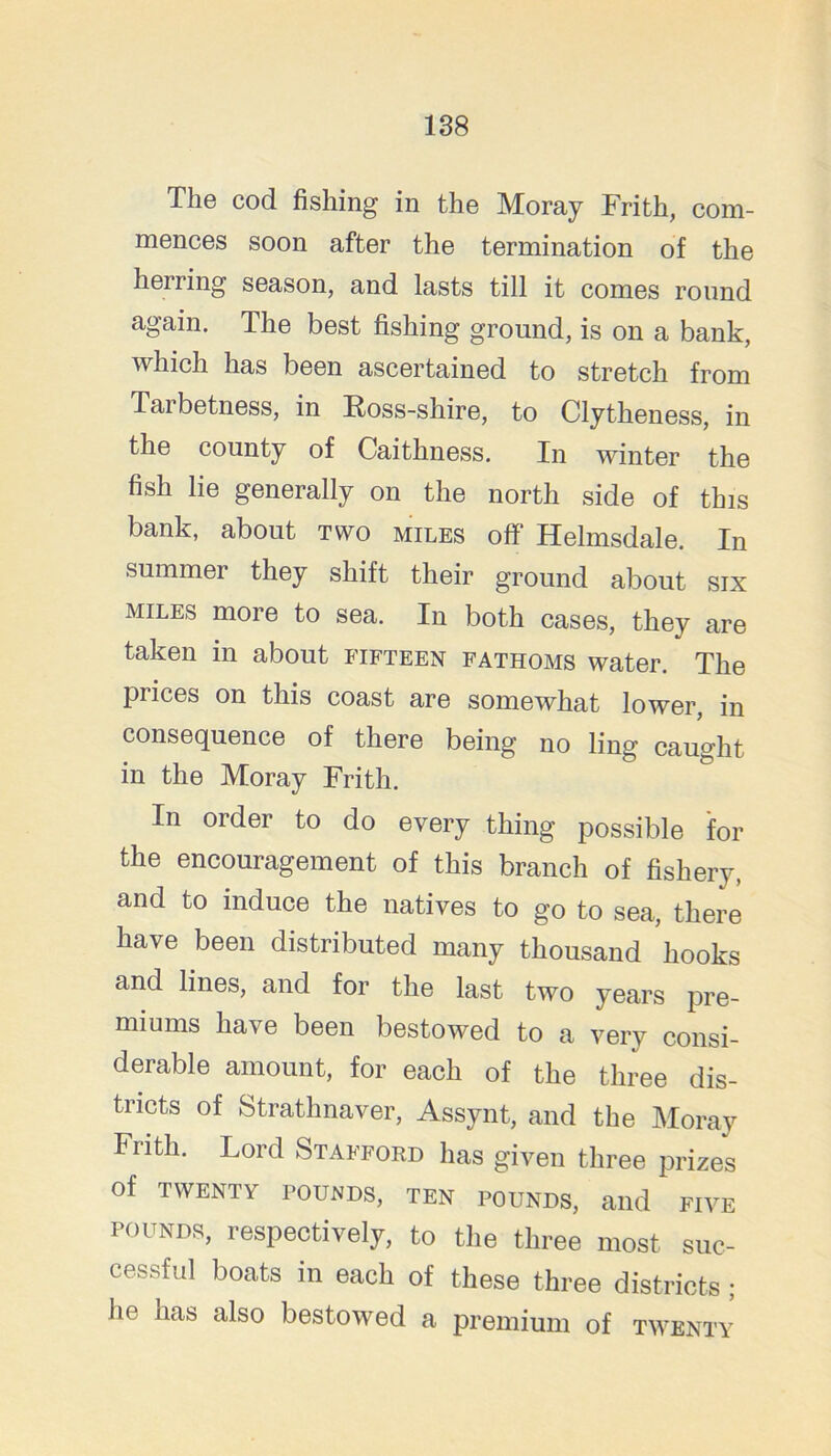 The cod fishing in the Moray Frith, com- mences soon after the termination of the herring season, and lasts till it comes round again. The best fishing ground, is on a bank, which has been ascertained to stretch from Tarbetness, in Eoss-shire, to Clytheness, in the county of Caithness. In winter the fish lie generally on the north side of this bank, about two miles off Helmsdale. In summer they shift their ground about six MILES more to sea. In both cases, they are taken in about fifteen fathoms water. The prices on this coast are somewhat lower, in consequence of there being no ling caught in the Moray Frith. In order to do every thing possible for the encouragement of this branch of fishery, and to induce the natives to go to sea, there have been distributed many thousand hooks and lines, and for the last two years pre- miums have been bestowed to a very consi- derable amount, for each of the three dis- tricts of Strathnaver, Assynt, and the Moray Frith. Lord Stafford has given three prizes of TWENTY POUNDS, TEN POUNDS, aild FIVE POUNDS, respectively, to the three most suc- cessful boats in each of these three districts; he has also bestowed a premium of twenty